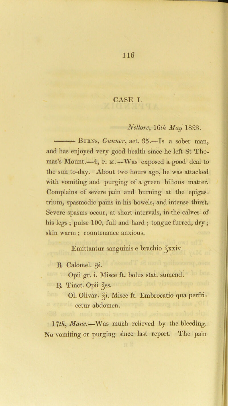 CASE I. Nellore^ IQth May 1823. Borns, Gunnei', aet. 35.—Is a sober man, and lias enjoyed very good health since he left St Tho- mas’s Mount.—4, p. M.—Was exposed a good deal to the sun to-day. About two hours ago, he was attacked with vomiting and purging of a green bilious matter. Complains of severe pain and burning at the epigas- trium, spasmodic pains in his bowels, and intense thirst. Severe spasms occur, at short intervals, in the calves of his legs ; pulse 100, full and hard ; tongue furred, dry; skin warm ; countenance anxious. Emittantur sanguinis e brachio ^xxiv. Calomel. 9i. Opii gr. i. Misce ft. bolus stat. sumend. Be Tinct. Opii ^ss. 01. Olivar. ^i. Misce ft. Embrocatio qua perfri- cetur abdomen. Ylthj Mane.—Was much relieved by the bleeding. No vomiting or purging since last report. The pain