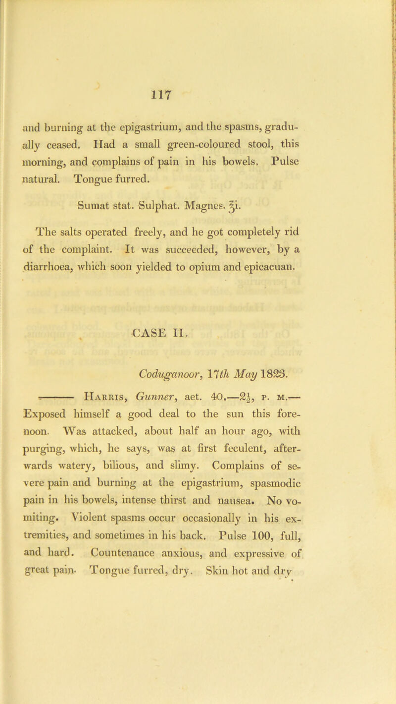 and burning at the epigastrium, and the spasms, gradu- ally ceased. Had a sinall green-coloured stool, this morning, and complains of pain in his bowels. Pulse natural. Tongue furred. Sumat stat. Sulphat. Magnes. ^i. The salts operated freely, and he got completely rid of the complaint. It was succeeded, however, by a diarrhoea, which soon yielded to opium and epicacuan. €ASE II. Coduganoor, 17^/t May 1823. Harris, Gunner^ aet. 40.—2|, p. m.— Exposed himself a good deal to the sun this fore- noon. Was attacked, about half an hour ago, with purging, which, he says, was at first feculent, after- wards watery, bilious, and slimy. Complains of se- vere pain and burning at the epigastrium, spasmodic pain in his bowels, intense thirst and nausea. No vo- miting. Violent spasms occur occasionally in his ex- tremities, and sometimes in his back. Pulse 100, full, and hard. Countenance anxious, and expressive of great pain- Tongue furred, dry. Skin hot and dry