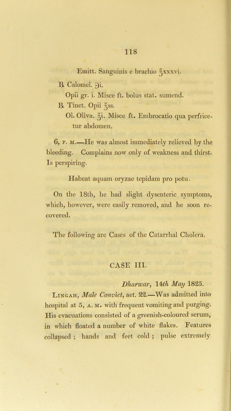 Emitt. Sanguinis e bvachio ^xxxvi. Calomel, ^i. Opii gr. i. Misce ft. bolus stat. sumend. I3L Tinct. Opii ^ss. 01. Oliva, ^i. Misce ft. Embrocatio qua perfrice- tur abdomen. 6, r. M—He was almost immediately relieved by the bleeding. Complains now only of weakness and thirst. Is perspiring. Habeat aquam oryzae tepidam pro potu. On the 18th, he had slight dysenteric symptoms, Avhich, however, were easily removed, and he soon re- covered. The following are Cases of the Catarrhal Cholera. CASE III. Dharwar, May 1825. Ling AH, Male Convict, aet. 22.—Was admitted into hospital at 5, a. m. with frequent vomiting and purging. His evacuations consisted of a greenish-coloured serum, in which floated a number of white flakes. Features collapsed ; hands and feet cold ; pulse extremely