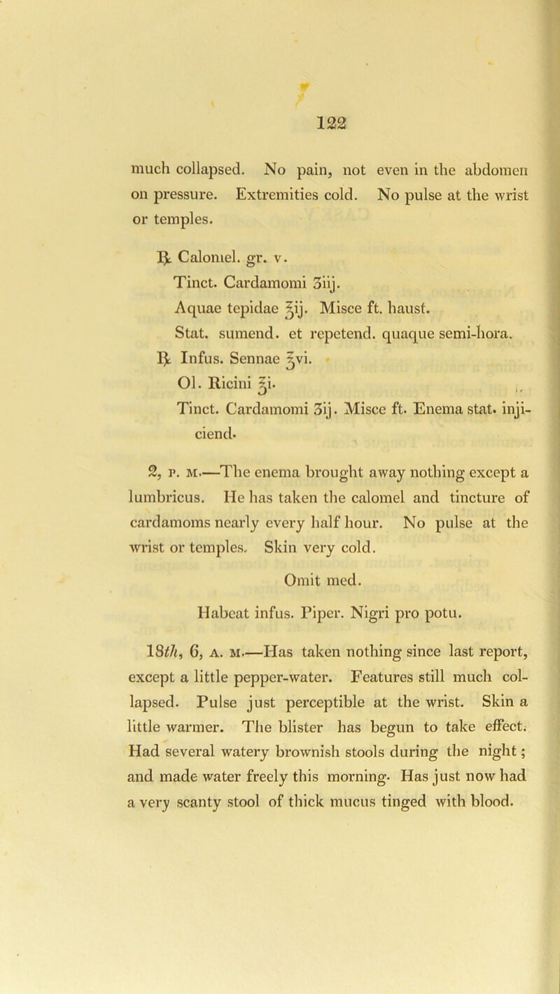 much collapsed. No pain, not even in the abdomen on pressure. Extremities cold. No pulse at the wrist or temples. IJ; Calomel, gr. v. Tinct. Cardamomi 3iij. Aquae tepidae ^^ij. Misce ft. haust. Stat. sumend. et repetend. quaque semi-hora, IJ; Infus. Sennae ^vi. Ol. Ricini ^i. Tinct. Cardamomi 3ij. Misce ft. Enema stat. inji- ciend- 2, p. M.—The enema brought away nothing except a lumbricus. He has taken the calomel and tincture of cardamoms neai’ly every half hour. No pulse at the wi'ist or temples. Skin very cold. Omit med. Habcat infus. Piper. Nigri pro potu. 18^7i, 6, A. M—Has taken nothing since last report, except a little pepper-water. Features still much col- lapsed. Pulse just perceptible at the wrist. Skin a little warmer. The blister has begun to take effect. Had several watery brownish stools during the night; and made water freely this morning. Has just now had a ver); scanty stool of thick mucus tinged with blood.