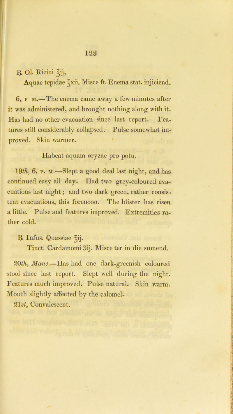 IJ: 01. Ricini Aquae tepidae ^xii. Misce ft. Enema stat. injiciend. 6, p M.—The enema came away a few minutes after it was administered, and brought nothing along with it. Has had no other evacuation since last report. Fea- tures still considerably collapsed. Pulse somewhat im- proved. Skin warmer. ' Habeat aquam oryzae pro potu. 19^^, 6, p. M.—Slept a good deal last night, and has continued easy all day. Had two grey-coloured eva- cuations last night; and two dark green, rather consis- tent evacuations, this forenoon. The blister has risen a little. Pulse and features improved. Extremities ra- ther cold. Ik Infus. Quassiae ^ij. Tinct. Cardamom! 3ij. Misce ter in die sumend. 20^^, Ma/ne.—Has had one dark-greenish coloured stool since last report. Slept well during the night. Features much improved. Pulse natural. Skin warm. Mouth slightly affected by the calomel. 21 Convalescent,