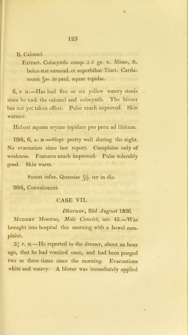 11. Calomel. Extract. Colocynth. comp, a « gr. x. Misce, ft. bolus stat sumend. et superbibat Tinct. Carda- momi ^ss. in paul. aquae tepidae, 6, p. M.—Has had five or six yellow watery stools since he took the calomel and colocynth. The blister has not yet taken effect. Pulse much Improved. Skin warmer. Habeat aquam oryzae tepidam pro potu ad libitum. l^th, 6, A. M.—Slept pretty well during the night. No evacuation since last report. Complains only of weakness. Features much improved. Pulse tolerably good. Skin warm. Sumat infus. Quassiae ^ij. ter in die. 20^/i, Convalescent. CASE VII. Dharwar, August 1826. Moddry Mootoo, Male Convict, aet. 45.—Was brought into hospital this morning with a bowel com- plaint. 5\ V. M.—He reported to the dresser, about an hour ago, that he had vomited once, and had been purged two or three times since the morning. Evacuations white and watery. A blister was immediately applied