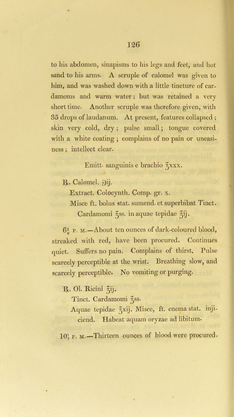 to his abdomen, sinapisms to his legs and feet, and liot sand to his arms. A scruple of calomel was given to him, and was washed down with a little tincture of car- damoms and warm water; but was retained a very short time. Another scruple was therefore given, with 35 drops of laudanum. At present, features collapsed ; skin very cold, dry; pulse small; tongue covered with a white coating ; complains of no pain or uneasi- ness ; intellect clear. Emitt. sanguinis e brachio ^^xxx, Ik. Calomel, 9ij. Extract. Colocynth. Comp. gr. x. Misce ft. bolus stat. sumend. et superbibat Tinct, Cardamomi ^ss. in aquae tepidae ^ij. 6* P. M.—About ten ounces of dark-coloured blood, streaked with red, have been procured. Continues quiet. Suffers no pain. Complains of thirst. Pulse scarcely perceptible at the wrist. Breathing slow, and scarcely perceptible. No vomiting or purging. Ik. 01. Ricini ^ij. Tinct. Cardamomi ^ss. Aquae tepidae ^xij. Misce, ft. enema stat. inji- ciend. Habeat aquam oryzae ad libitum. 101 P- M.—Thirteen ounces of blood were procured.