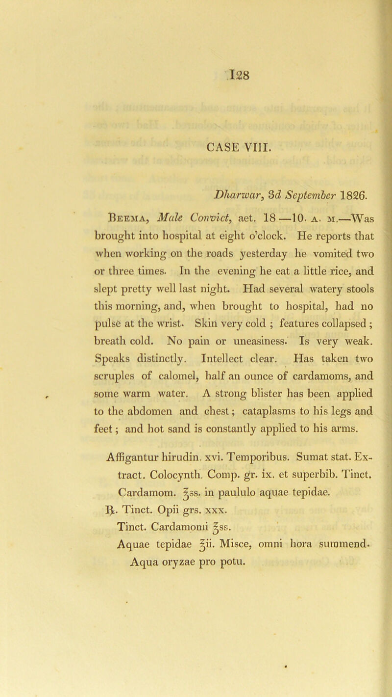 CASE VIII. Dlianoar, 3d September 1826. Beema, 3fale Convict, aet. 18—10. a. m,—Was brought into hospital at eight o’clock. He reports that when working on the roads yesterday he vomited two or three times. In the evening he eat a little rice, and slept pretty well last night. Had several watery stools this morning, and, when brought to hospital, had no pulse at the wrist. Skin very cold ; features collapsed ; breath cold. No pain or uneasiness. Is very weak. Speaks distinctly. Intellect clear. Has taken two scruples of calomel, half an ounce of cardamoms, and some warm water. A strong blister has been applied to the abdomen and chest; cataplasms to his legs and feet; and hot sand is constantly applied to his arms. Affigantur hirudin, xvi. Temporibus. Sumat stat. Ex- tract. Colocynth. Comp. gr. ix. et superbib. Tinct. Cardamom, ^ss. in paululo aquae tepidae. B;. Tinct. Opii grs. xxx. Tinct. Cardamomi ^ss. Aquae tepidae ^ii. Misce, omni bora suramend. Aqua oryzae pro potu.