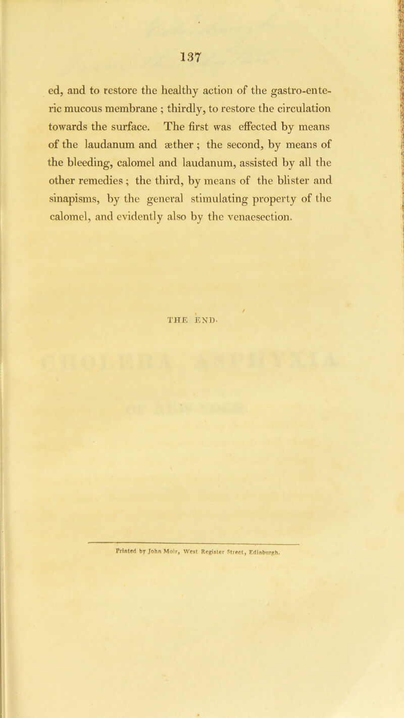 ed, and to restore the healthy action of the gastro-ente- ric mucous membrane ; thirdly, to restore the circulation towards the surface. The first was effected by means of the laudanum and aether; the second, by means of the bleeding, calomel and laudanum, assisted by all the other remedies ; the third, by means of the blister and sinapisms, by the general stimulating property of the calomel, and evidently also by the venaesection. THE END. / Printed by John Moir, West Regiulcr Street, Edinburgh.