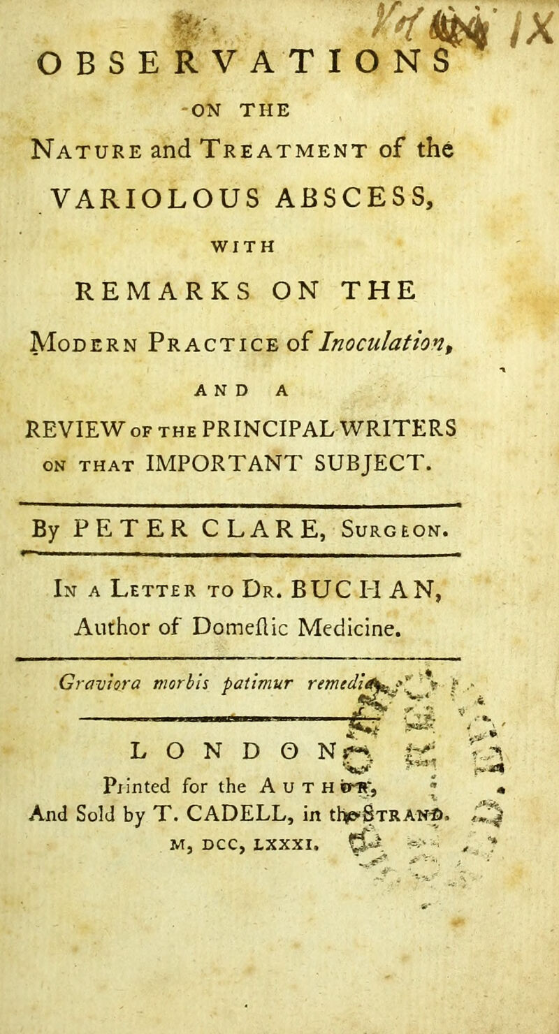 . jX OBSERVATIONS -ON THE Nature and Treatment of the VARIOLOUS ABSCESS, WITH REMARKS ON THE Modern Practice of Inoculation ^ A N D A REVIEW OF THE PRINCIPAL WRITERS ON THAT IMPORTANT SUBJECT. By PETER CLARE, Surgeon. In a Lette r to Dr. BUCHAN, Author of Domeflic Medicine. Graviora morbls patimur remedu ^ V*. ' ^ i* L O N D O Nj*-*. Pxinted for the A u t H erlT, • « And Sold by T. CADELL, in iI^Btran^. M, DCC, LXXXI,