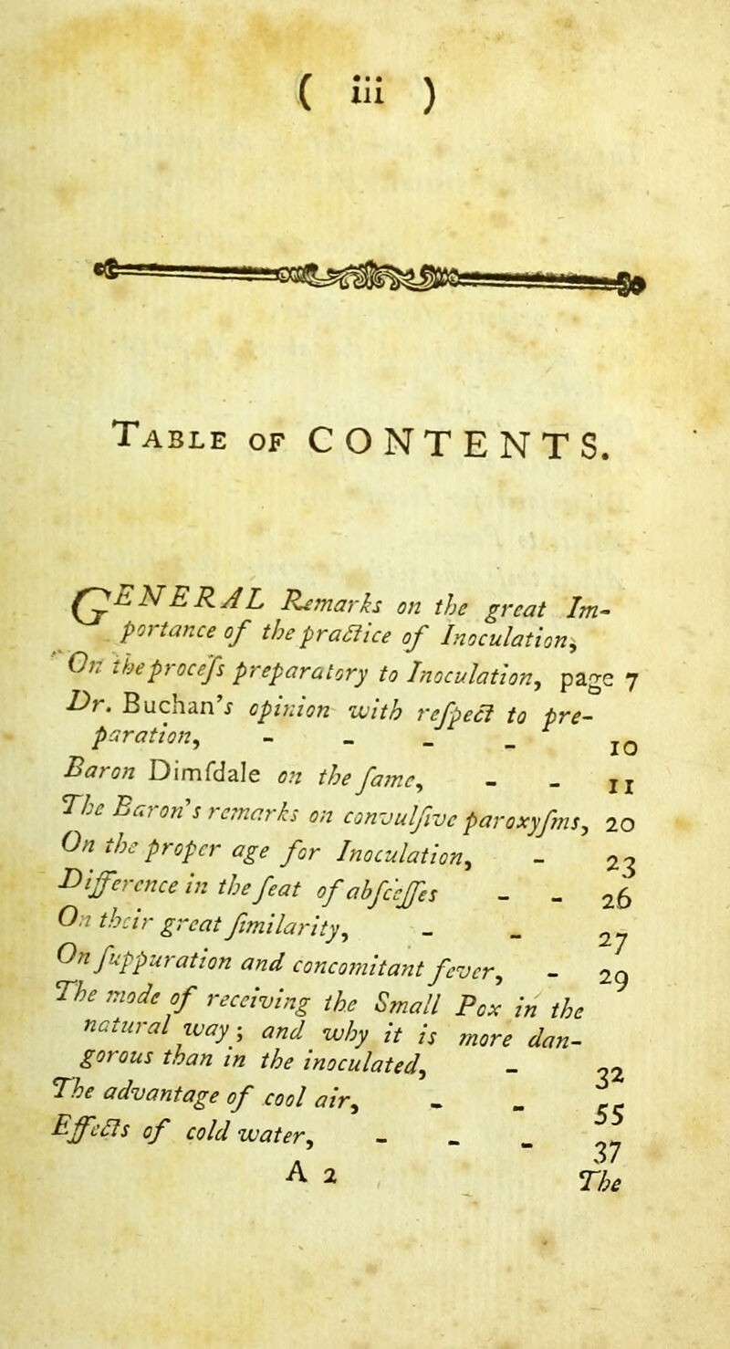 Table of CONTENTS. NER/iL Remarks on the great Im~ poi tance of the pra^ice of Inoculation^ ' On theprocefs preparatory to Inoculation, page 7 Er, Buchan s opinion vjith refpeci to pre- paration, - _ _ _ Baron Dimfdale on the fame, - _ jj The Bai on s remarks on convulfive paroxyfms, 20 On the proper age for Inoculation, I^ifcrcnceinthefeatofabfc'cjfes - _ On their great fmilarity. On fuppur at ion and concomitant fever, - The mode of receiving the Small Pox in the natural way, and why it is more dan- gerous than in the inoculated. The advantage of cool air, Effcdls of cold water, _ _ _ 23 26 27 29 A 32 55 37