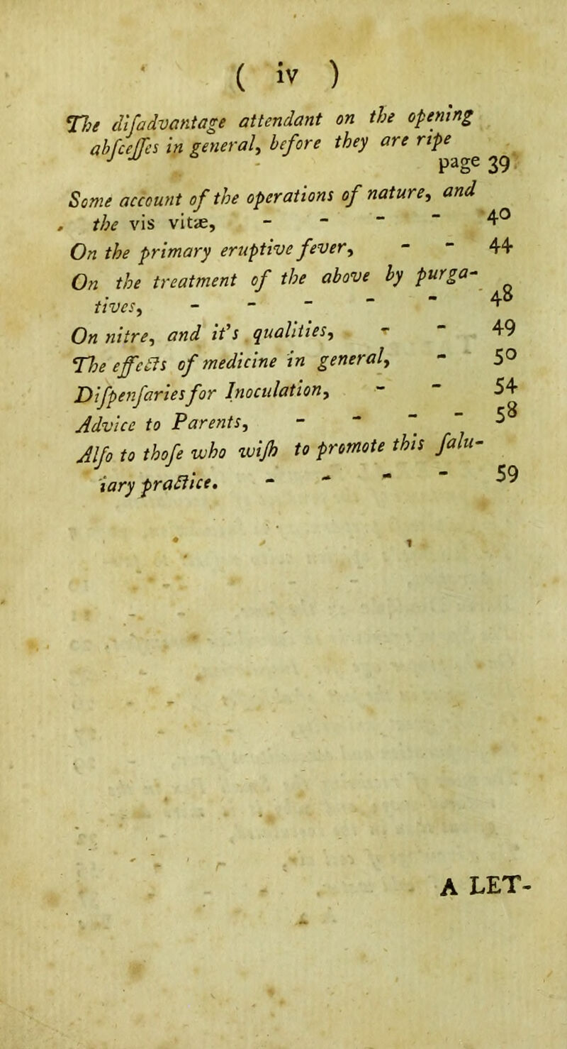 V:e cUfadvantage attendant on the opening abfcefjes in general, before they are rtpe J . page 39 Some account of the operations of nature, and . the vis vit*, _ - - - 4® On the primary eruptive fever, - “ 44 On the treatment of the above by purga- tives, - - ~ ~ ~ On nitre, and ids qualities, ^ The effects of medicine in general, Difpe7ifariesfor Inoculation, Advice to Parents, - “   Alfo to thofe who wijh to promote this falu< iary pradiice. “  48 49 50 54 58 59 A LET-