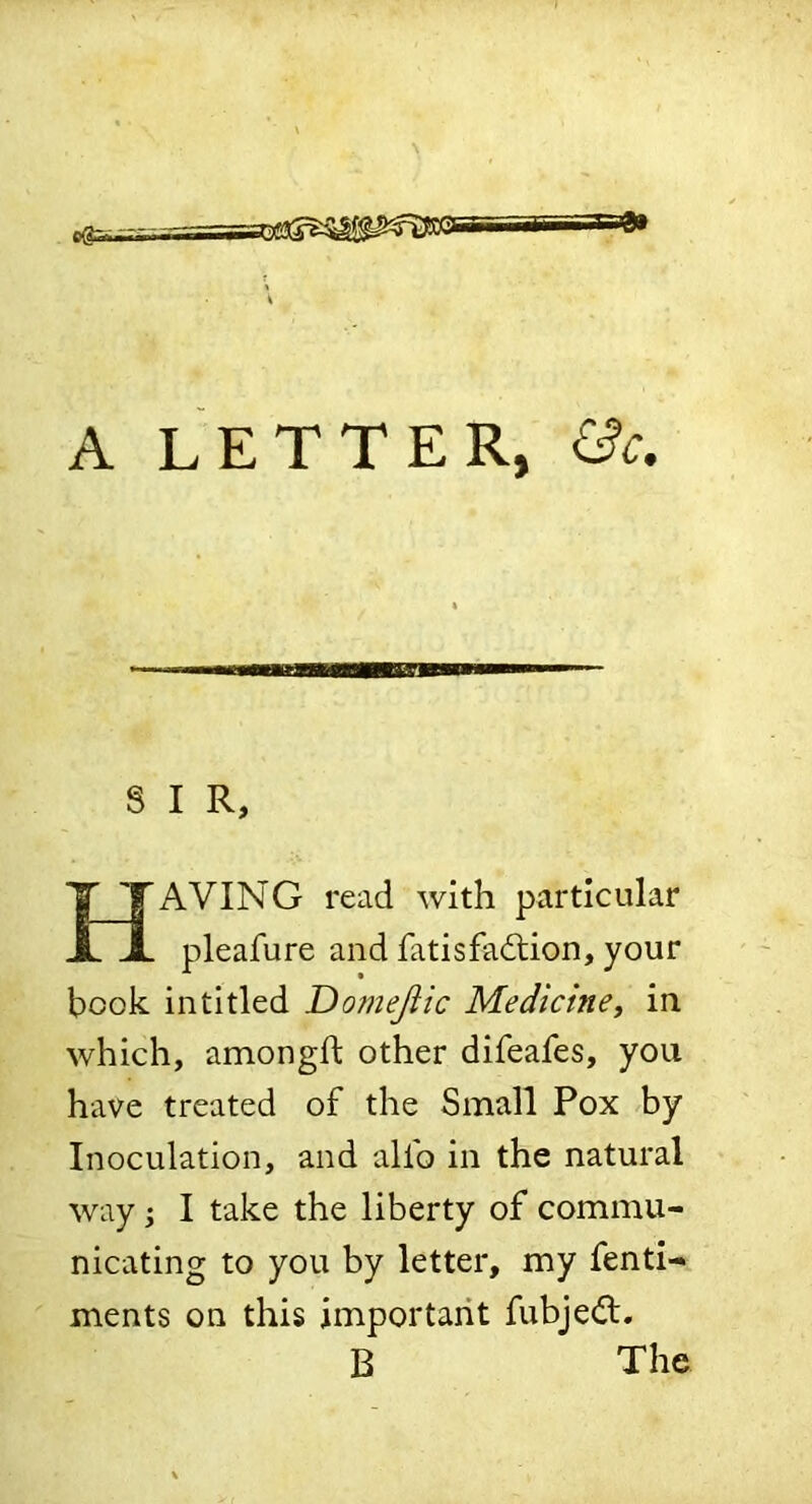 . eSsBi A LETTER, S I R, AVING read with particular pleafure and fatisfa6lion, your book in titled Do?neJlic Medicine, in which, amongft other difeafes, you have treated of the Small Pox by Inoculation, and alfo in the natural way •, I take the liberty of commu- nicating to you by letter, my fenti- ments on this important fubje^l.