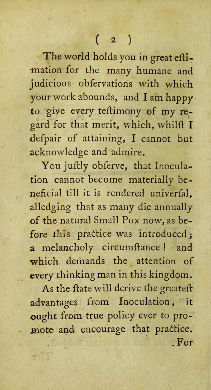 The world holds you in great efti- mation for the many humane and judicious obfervations with which your work abounds, and I am happy to give every teftimony of my re- gard for that merit, which, whilft I defpair of attaining, I cannot but acknowledge and admire. You juftly obferve, that Inocula- tion cannot become materially be- neficial till it is rendered univerfal, alledging that as many die annually of the natural Small Pox now, as be- fore this prad:ice was introduced; a melancholy circumftance ! and which demands the attention of every thinking man in this kingdom. As the Hate will derive the greatefl advantages from Inoculation, it ought from true policy ever to pro- mote and encourage that practice. -For