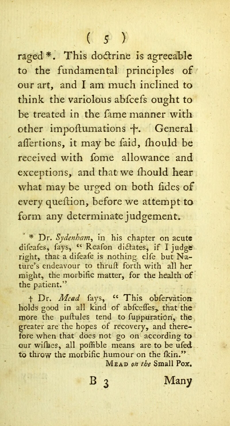 raged*. This dodtrine is agreeable to the fundamental principles of our art, and I am much inclined to think the variolous abfcefs ought to be treated in the lame manner with other impoftumations -f*. General affertions, it may be faid, ihould be received with fome allowance and exceptions, and that-we fhould hear what may be urged on both lides of every queflion, before we attempt to form any determinate judgement. * Dr. Sydenham^ in his chapter on acute difeafes, fays, “ Reafon di£lates, if I judge right, that a difeafe is nothing elfe but Na- ture’s endeavour to thruft forth with all her might, the morbific matter, for the health of the patient.” t Dr. Mead fays, “ This obfervatlort holds good in all kind of abfcefles, that the more the puftules tend to fupporation, the greater are the hopes of recovery, and there- fore when that does not go on according to our wifhes, all poffible means are to be ufed to throw the morbific humour on the ficin.”' Mead qh the Small Pox. B 3 Many