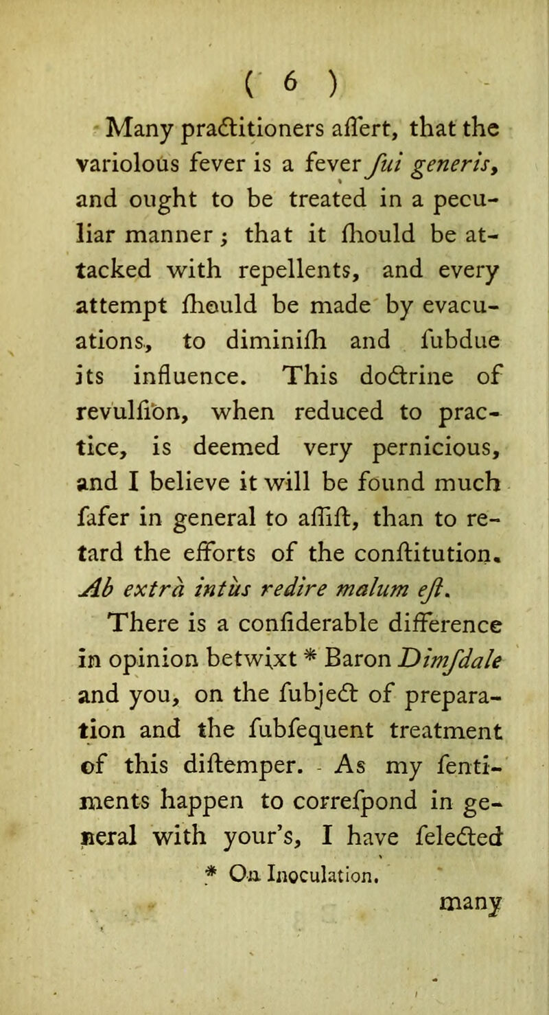 Many pradlitioners aflert, that the variolous fever is a fever fui generis, and ought to be treated in a pecu- liar manner; that it fliould be at- tacked with repellents, and every attempt Ihould be made by evacu- ations, to diminifh and fubdue its influence. This dod:rine of revulli’on, when reduced to prac- tice, is deemed very pernicious, and I believe it will be found much fafer in general to aflift, than to re- tard the efforts of the confliitution. Ab extra intus redire malum eji. There is a confiderable difference in opinion betwixt * Baron Dimfdale and you, on the fubjed: of prepara- tion and the fubfequent treatment of this diftemper. As my fenti- ments happen to correfpond in ge- peial with your’s, I have feleded * Oa Inoculation. many