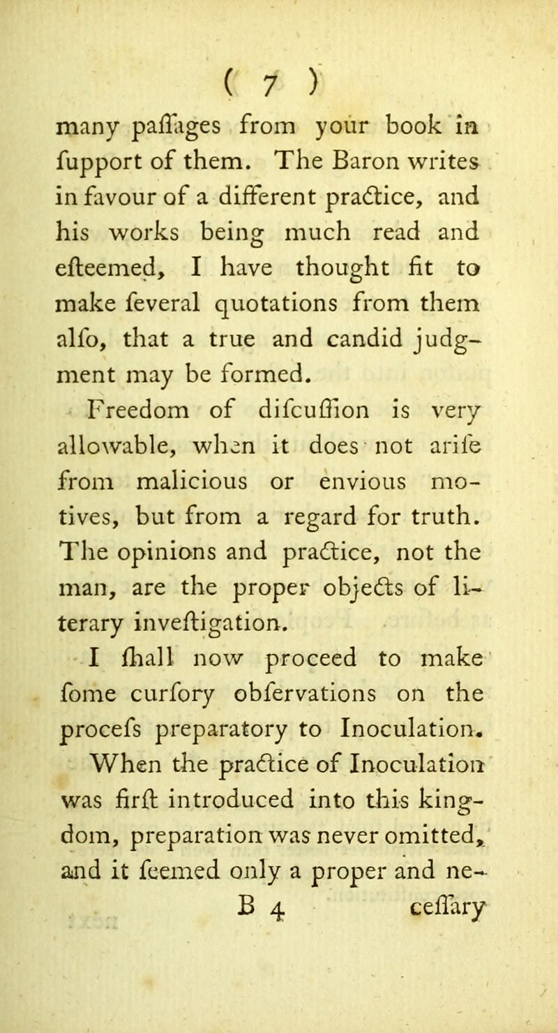 many pallliges from your book in fupport of them. The Baron writes in favour of a different pra<ftice, and his works being much read and efteemed, I have thought fit to make feveral quotations from them alfo, that a true and candid judg- ment may be formed. Freedom of difcufiion is very allowable, when it does not arife from malicious or envious mo- tives, but from a regard for truth. The opinions and practice, not the man, are the proper objects of li- terary invefiigation. I fhall now proceed to make fome curfory obfervations on the procefs preparatory to Inoculation. When the pradlice of Inoculation was firfi: introduced into this king- dom, preparation was never omitted,' ajid it feemed only a proper and ne- B 4 cefiary