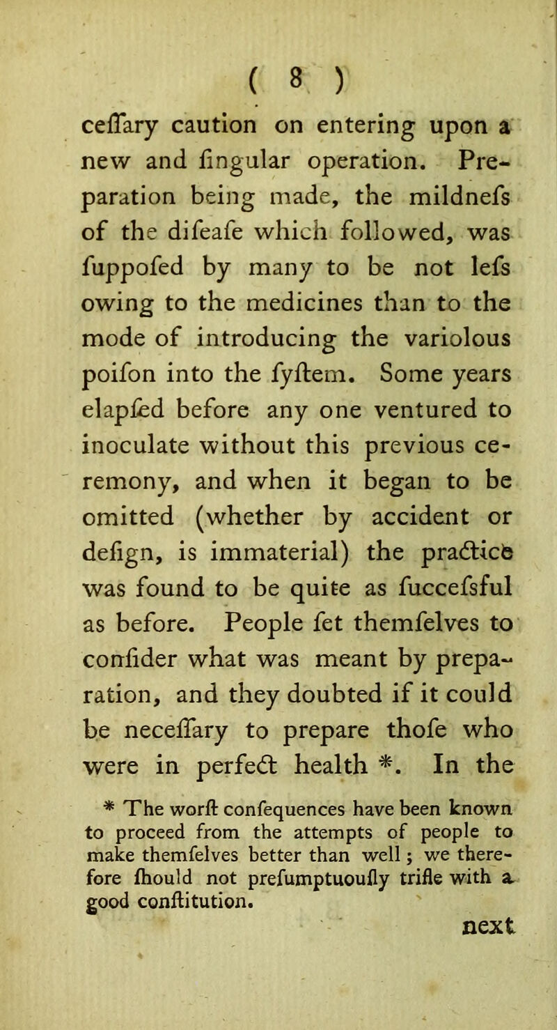 cefTary caution on entering upon a new and fingular operation. Pre- paration being made, the mildnefs of the difeafe which followed, was fuppofed by many to be not lefs owing to the medicines than to the mode of introducing the variolous poifon into the fyftem. Some years elapled before any one ventured to inoculate without this previous ce- remony, and when it began to be omitted (whether by accident or delign, is immaterial) the prafticb was found to be quite as fuccefsful as before. People fet themfelves to conlider what was meant by prepa- ration, and they doubted if it could be necelTary to prepare thofe who were in perfed: health In the * The worft confequences have been known to proceed from the attempts of people to make themfelves better than well; we there- fore fhould not prefumptuoully trifle with a. good coniiitution. next