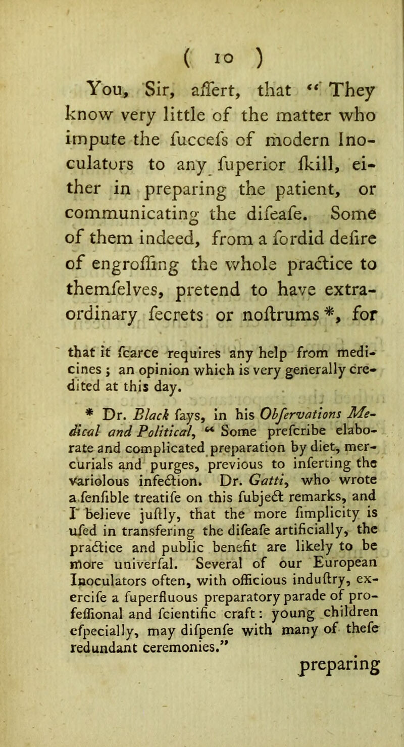 You, Sir, affert, that They know very little of the matter who impute the fuccefs of modern Ino- culaturs to any fuperior Ikill, ei- ther in preparing the patient, or communicating the difeafe. Some of them indeed, from a fordid delirc of engroffing the whole practice to themfelves, pretend to have extra- ordinary fecrets or noftrums'^, for that it fcarce requires any help from medi- cines ; an opinion which is very generally cre- dited at this day. * Dr. Black fays. In his Obfervations dical and Political^ ** Some prefcribe elabo- rate and complicated preparation by diet, mer- curials and purges, previous to inferring the Variolous infedfion. Dr. Gatti^ who wrote a.fenfible treatife on this fubjeit remarks, and r believe juftly, that the more fimplicity is ufed in transfering the difeafe artificially, the pradtice and public benefit are likely to be irtore univerfal. Several of our European Inoculators often, with officious induftry, ex- ercife a fuperfluous preparatory parade of pro- feffional and fcientific craft: young children efpecially, may difpenfe with many of thefe redundant ceremonies.” preparing