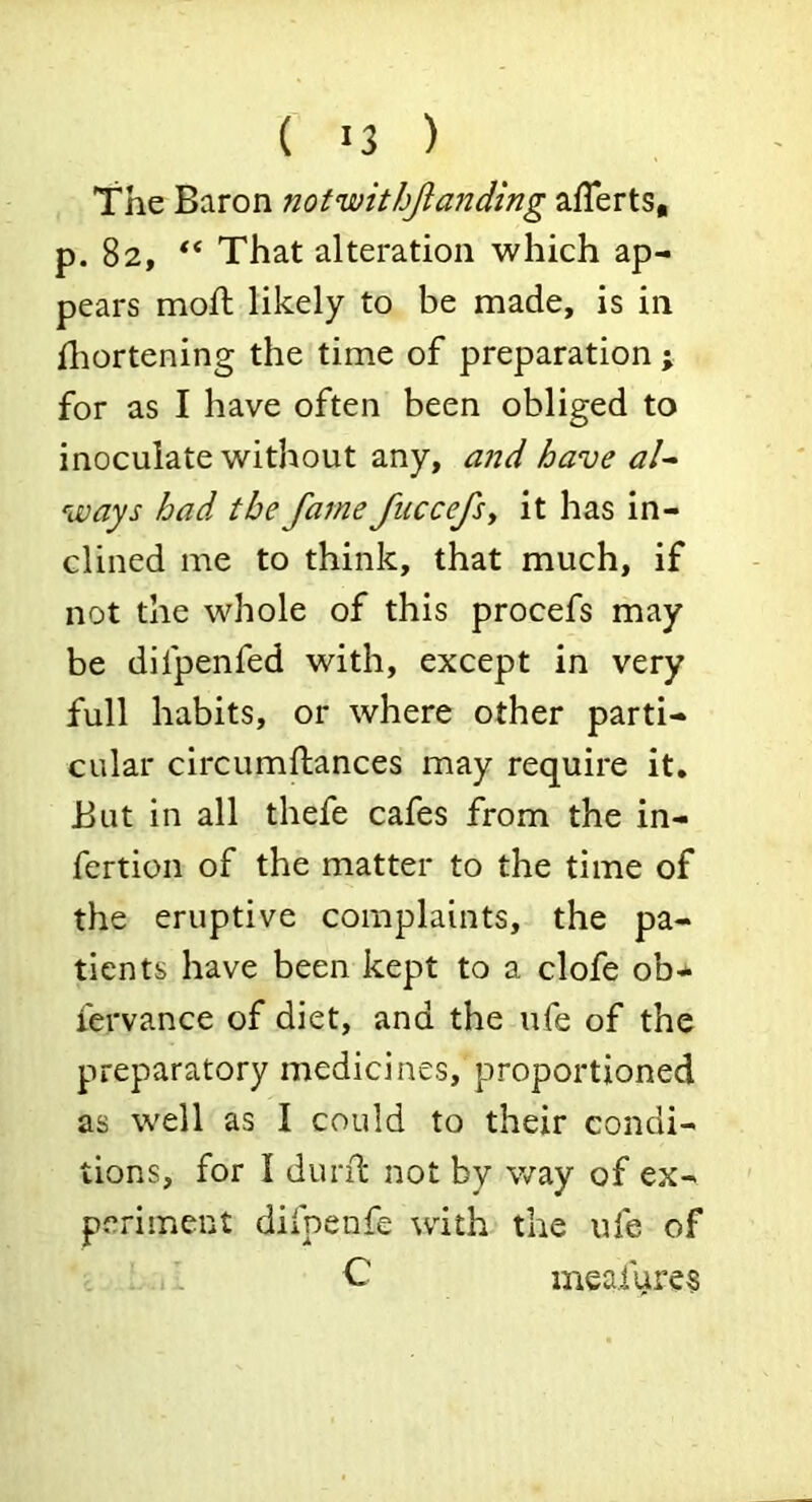 The Baron notwithjianding afTerts, p. 82, “ That alteration which ap- pears moil likely to be made, is in iliortening the time of preparation ; for as I have often been obliged to inoculate without any, and have al^ ways had the fame fiiccefsy it has in- clined me to think, that much, if not the whole of this procefs may be difpenfed with, except in very full habits, or where other parti- cular circumftances may require it. But in all thefe cafes from the in- fertion of the matter to the time of the eruptive complaints, the pa- tients have been kept to a clofe ob- fervance of diet, and the ufe of the preparatory medicines, proportioned as well as I could to their condi- tions, for I durd: not by way of ex- periment difpenfe with the ufe of C meaiures