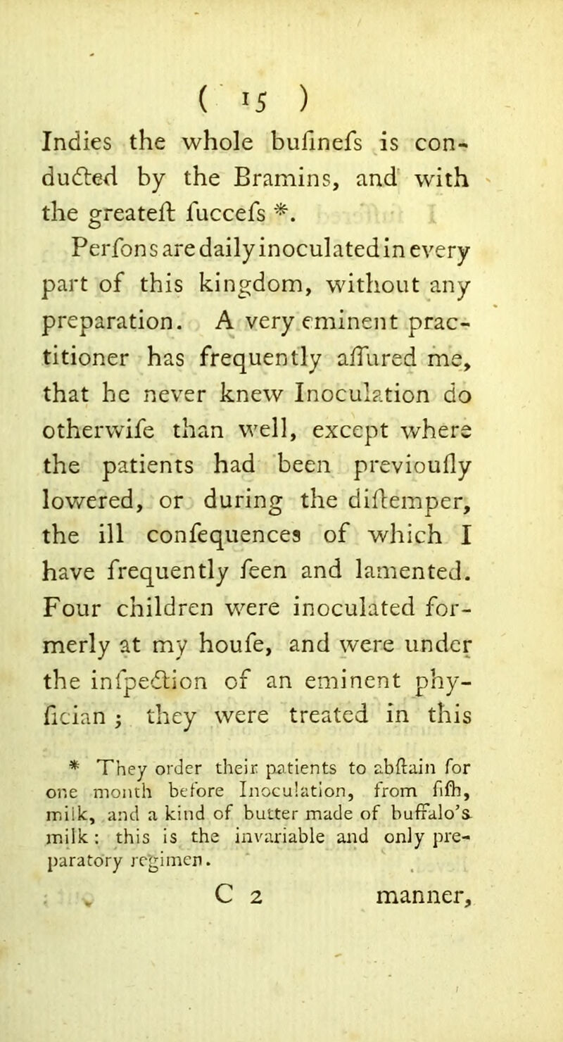 ( >5 ) Indies the whole buhnefs is con- duced by the Bramins, and with ' the greateft fuccefs Perfons are daily inoculatedin every part of this kingdom, without any preparation. A very eminent prac- titioner has frequently allured me, that he never knew Inoculation do otherwife than well, except where the patients had been previoufly lowered, or during the diflemper, the ill confequences of which I have frequently feen and lamented. Four children were inoculated for- merly at my houfe, and were under the infpeCion of an eminent phy- fician j they were treated in this * They order their {intients to nbiduin for one month before Inoculation, from fifb, milk, and a kind of butter made of buffalo’S- milk: this is the invariable and only pre- paratory rc’gimen. C 2 V manner.