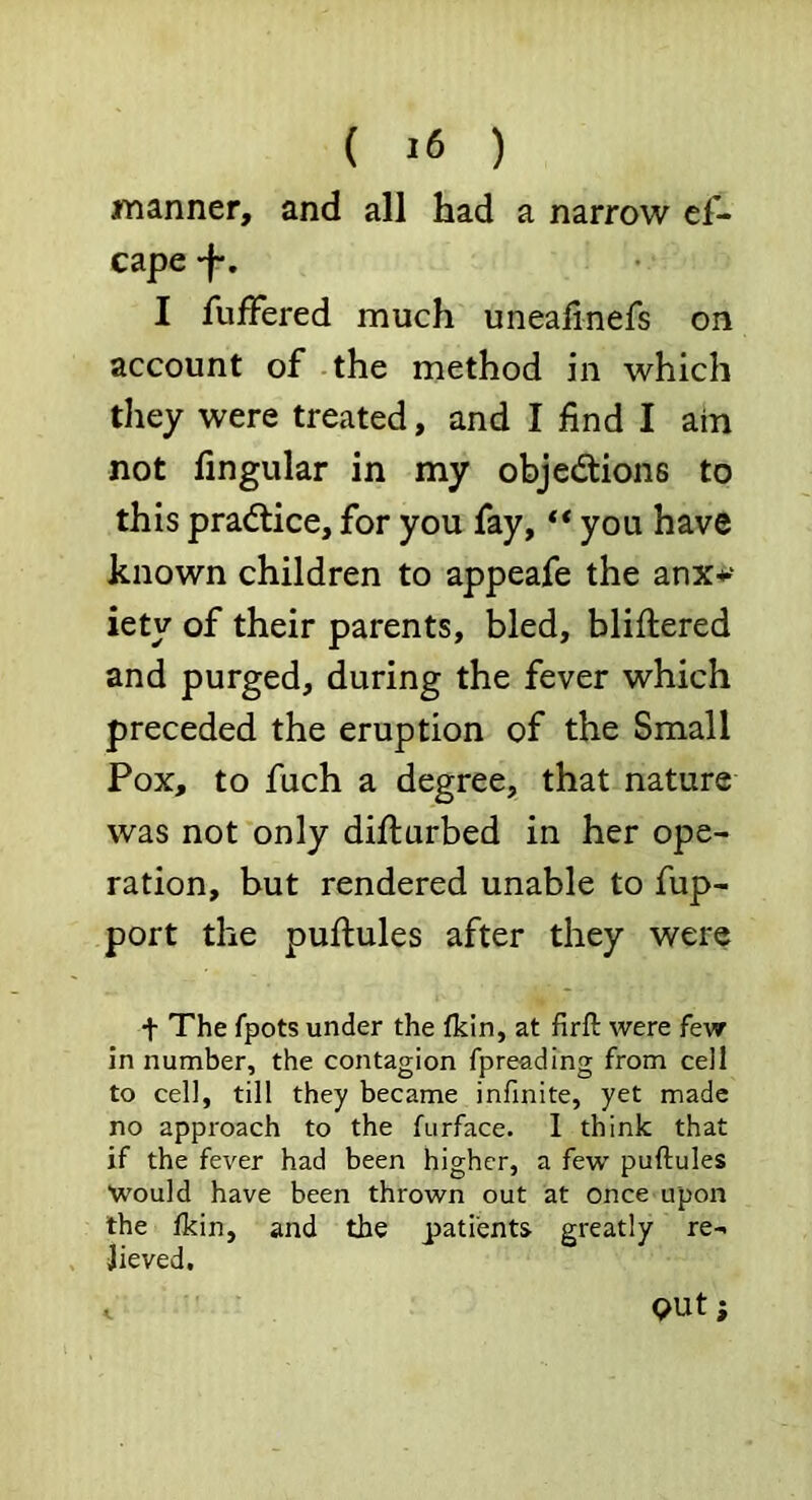 manner, and all had a narrow ef- cape -f. I fufFered much uneafinefs on account of the method in which they were treated, and I find I ain not Angular in my objections to this practice, for you fay, “you have known children to appeafe the anx*' iety of their parents, bled, bliflered and purged, during the fever which preceded the eruption of the Small Pox, to fuch a degree, that nature was not only difturbed in her ope- ration, but rendered unable to fup- port the puftules after they were t The fpots under the (kin, at firft were few in number, the contagion fpreading from cell to cell, till they became infinite, yet made no approach to the fiirface. I think that if the fever had been higher, a few puftules Would have been thrown out at once upon the (kin, and the patients greatly re- lieved. out;