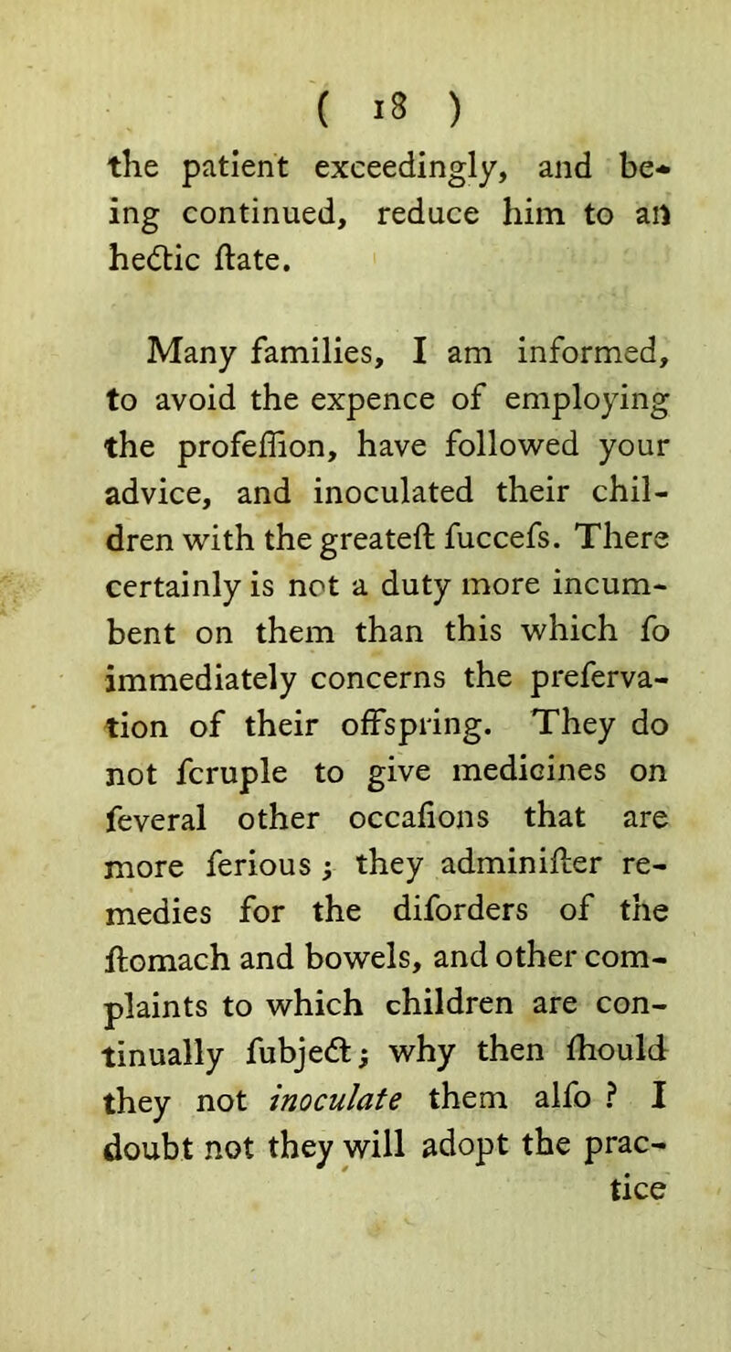 the patient exceedingly, and be-* ing continued, reduce him to ail hedtic ftate. Many families, I am informed, to avoid the expence of employing the profeffion, have followed your advice, and inoculated their chil- dren with the greateft fuccefs. There certainly is not a duty more incum- bent on them than this which fo immediately concerns the preferva- tion of their offspring. They do not fcruple to give medicines on feveral other occafions that are more ferious; they adminiiler re- medies for the diforders of the ftomach and bowels, and other com- plaints to which children are con- tinually fubjedt; why then fhould they not inoculate them alfo ? I doubt not they will adopt the prac- tice