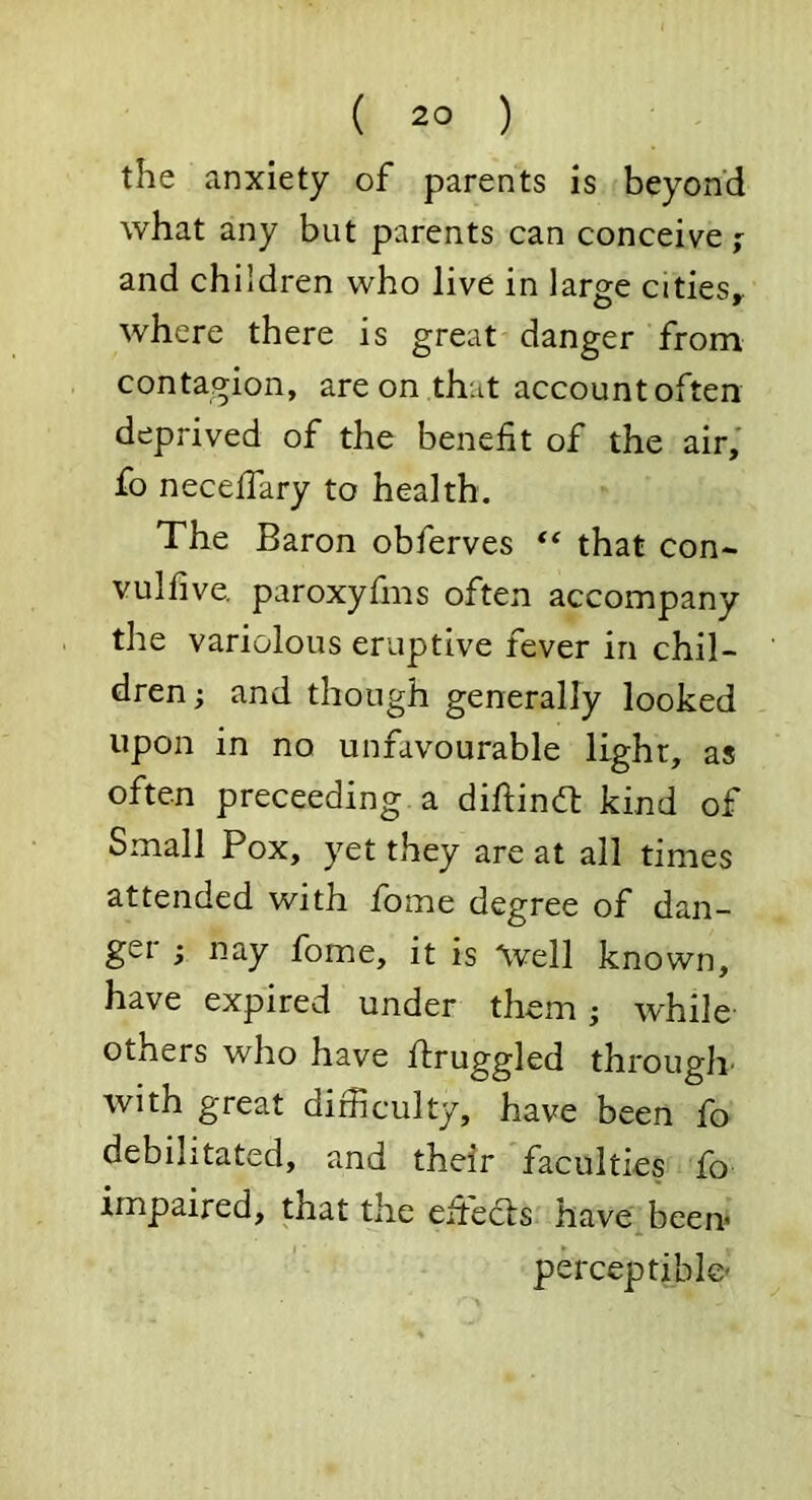 the anxiety of parents is beyond what any but parents can conceive ; and children who live in large cities, where there is great danger from contagion, are on that accountoften deprived of the benefit of the air, fo necelfary to health. The Baron obferves ** that con- vulfive. paroxyfms often accompany the variolous eruptive fever in chil- dren; and though generally looked upon in no unfavourable light, as often preceeding a diftindt kind of Small Pox, yet they are at all times attended with fbme degree of dan- ger ; nay fome, it is ^vell known, have expired under them; while others who have Pruggled through, with great difficulty, have been fo debilitated, and their faculties fo impaired, that the efiedfs have been* perceptible'