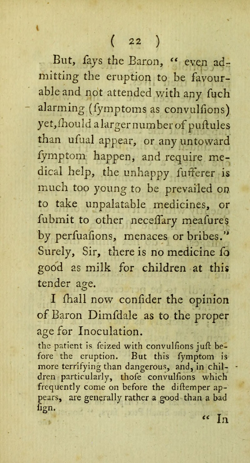 But, fays the Baron, ** even ad- mitting the eruption to be favour- ableand not attended with any fuch alarming (Tymptoms as convulfions) yet,fhouId alarger number of puftules than ufual appear, or any untoward fymptom happen, and require me- dical help, the unhappy futferer is much too young to be prevailed on to take unpalatable medicines, or fubmit to other neceffary meafures by perfualions, menaces or bribes.’* Surely, Sir, there is no medicine fo good as milk for children at this tender age. I fhall now confider the opinion of Baron Dimfdale as to the proper age for Inoculation. the patient is feized with convulfions juft be- fore the eruption. But this fymptom is more terrifying than dangerous, and, in chil- dren particularly, thofe convulfions which frequently come on before the diftemper ap- pears, are generally rather a good than a bad fign. « In