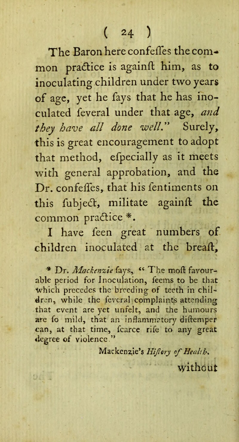 The Baron here confelTes the com- mon pradlice is againft him, as to inoculating children under two years of age, yet he fays that he has ino- culated feveral under that age, and they have all done well.” Surely, this is great encouragement to adopt that method, efpecially as it meets with general approbation, and the Dr. confeifes, that his fentiments on this fubjedt, militate againft the common pradlice I have feen great numbers of children inoculated at the breafl, * Dr. Mackenzie fays, “ The mofl: favour- able period for Inoculation, feems to be that ■which precedes the breeding of teeth in chil- dren, ■while the feveral complaint,s attending that event are yet unfelt, and the humours are fo mild, th;it an inflammatory diftemper can, at that time, fcarce rife to any great degree of violence ” Macken:^ie’s Hijlery nf Health. without