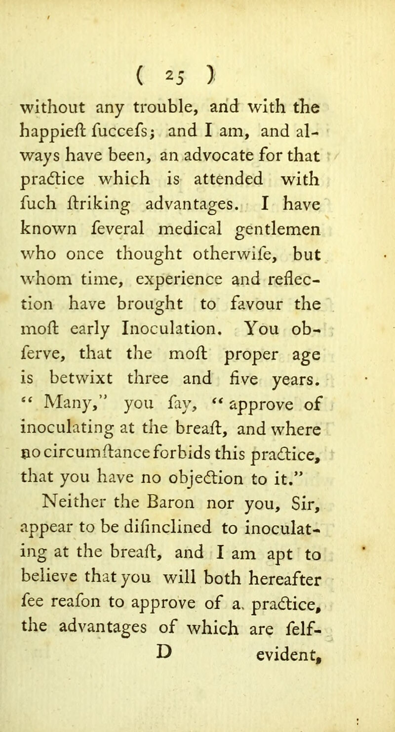 without any trouble, and with the happieft fuccefs; and I am, and al- ways have been, an advocate for that pradlice which is attended with fuch Ifriking advantages. I have known feveral medical gentlemen who once thought otherwife, but whom time, experience and reflec- tion have brought to favour the mofl: early Inoculation. You ob- ferve, that the mofl; proper age is betwixt three and five years. “ Many,” you fay, “ approve of inoculating at the bread;, and where no circumflance forbids this pradlice, that you have no objedlion to it.” Neither the Baron nor you. Sir, appear to be difinclined to inoculat- ing at the bread, and I am apt to believe that you will both hereafter fee reafon to approve of a. pradlice, the advantages of which are felf- D evident.