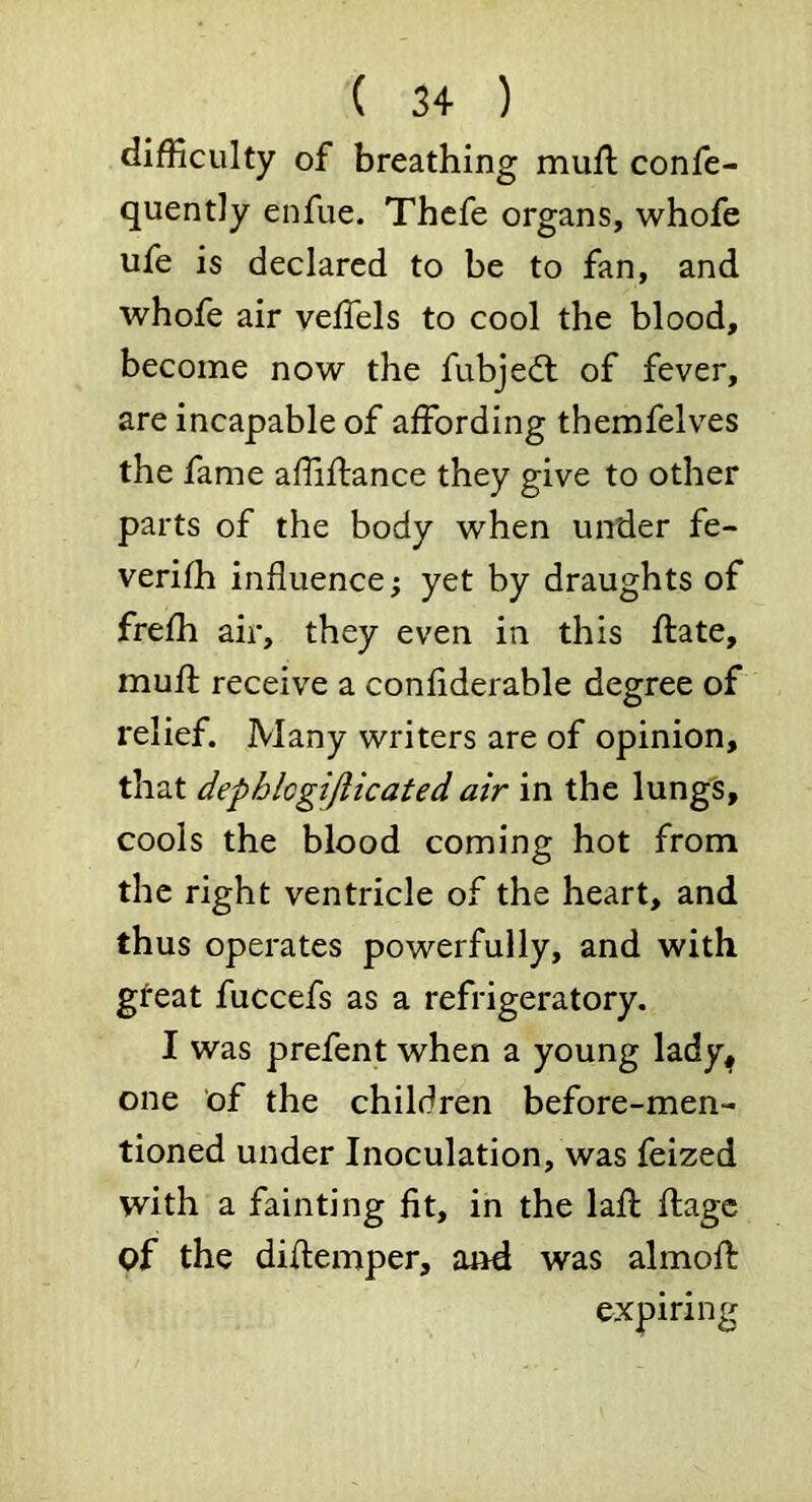 difficulty of breathing mufl confe- quently enfue. Thcfe organs, whofe ufe is declared to be to fan, and whofe air veffels to cool the blood, become now the fubje(fl of fever, are incapable of affording themfelves the fame affiffance they give to other parts of the body when under fe- verifh influence; yet by draughts of frefh air, they even in this ftate, muff receive a confiderable degree of relief. Many writers are of opinion, that dephlcgiflicated air in the lungs, cools the blood coming hot from the right ventricle of the heart, and thus operates powerfully, and with gfeat fuccefs as a refrigeratory, I was prefent when a young lady^ one of the children before-men- tioned under Inoculation, was feized with a fainting fit, in the laff ffagc of the diffemper, and was almoft expiring