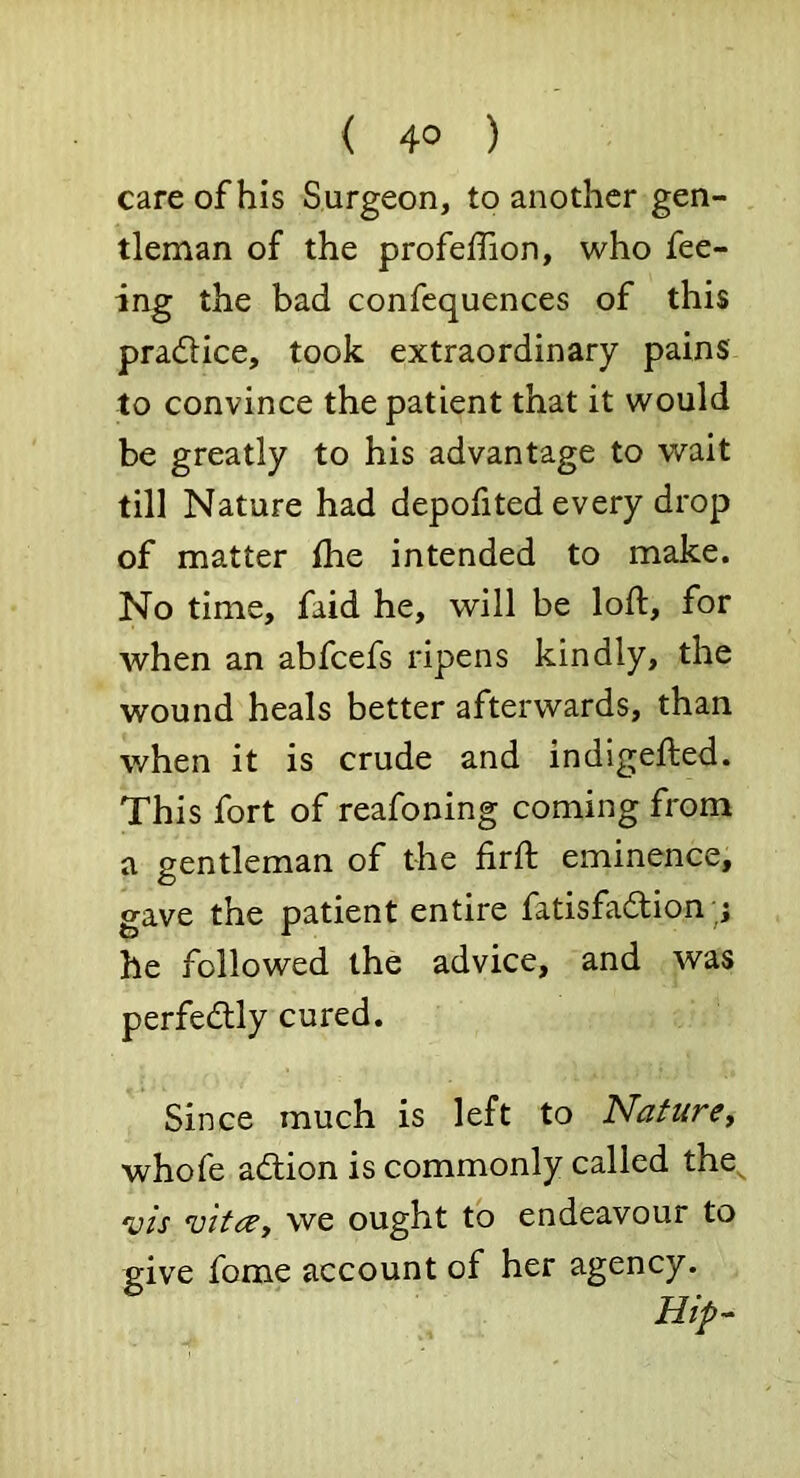 ( 4° ) care of his Surgeon, to another gen- tleman of the profelTion, who fee- ing the bad confequences of this pradlice, took extraordinary pains to convince the patient that it would be greatly to his advantage to wait till Nature had depofited every drop of matter ihe intended to make. No time, faid he, will be loft, for when an abfcefs ripens kindly, the wound heals better afterwards, than when it is crude and indigefted. This fort of reafoning coming from a gentleman of the firft eminence, gave the patient entire fatisfadion;; he followed the advice, and was perfedlly cured. Since much is left to Nature, whofe adfion is commonly called the^ •vis vitae, we ought to endeavour to give fome account of her agency.