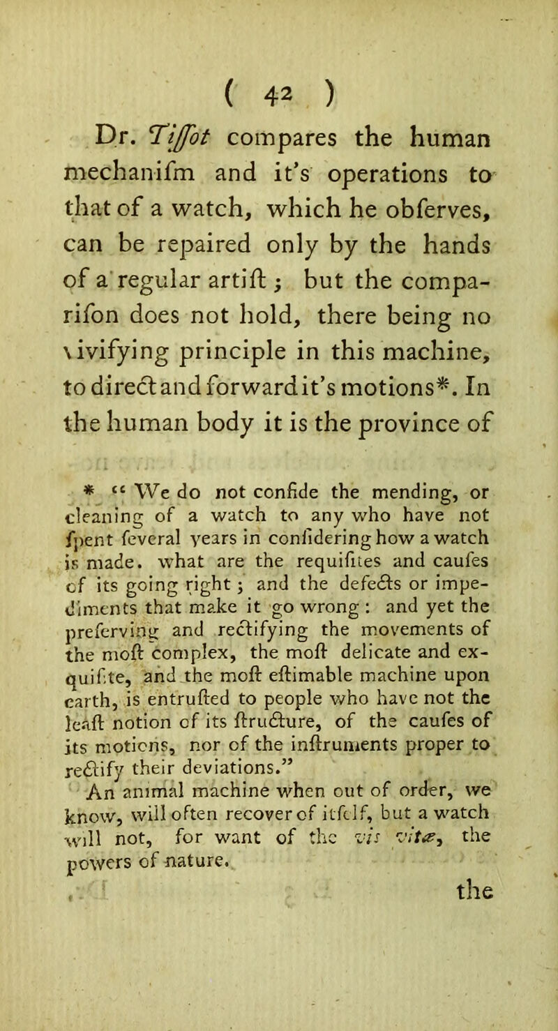 Dr. Tijfot compares the human mechaiiifm and it’s operations to that of a watch, which he obferves, can be repaired only by the hands of a’regular artift ; but the compa- rifon does not hold, there being no \ivifying principle in this machine, to direclandforwardit’s motions^. In the human body it is the province of * “ We do not confide the mending, or cleaning of a watch to any who have not fj)ent feveral years in confideringhow a watch is made, what are the requifites and caufes of its going right; and the defeats or impe- diments that make it go wrong ; and yet the preferving and rectifying the movements of the moft complex, the moft delicate and ex- quifite, and the moft eftimable machine upon earth, is entrufted to people v/ho have not the leaft notion of its ftrudlure, of the caufes of its motions, nor of the inftrunients proper to rectify their deviations.” An animal machine when out of order, we know, will often recover of itfeif, but a watch will not, for want of the vU the powers of nature. the