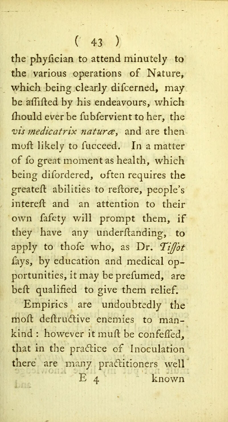 the phyfician to attend minutely to the various operations of Nature, which being clearly difcerned, may be affifted by his endeavours, which Ihould ever be fubfervient tq her, the vis }nedicatrix naturcc, and are then mod; likely to fucceed. In a matter of fo great moment as health, which being difordered, often requires the greatefl abilities to reflore, people’s intered; and an attention to their own fafety will prompt them, if tliey have any underdianding, to apply to thofe who, as Dr. 'TiJJot fays, by education and medical op- portunities, it may be prefumed, are bed: qualified to give them relief. Empirics are undoubtedly the mod: deftrudlive enemies to man- kind : however it mud: be confeded, that in the pradice of Inoculation there are many praditioners^ well E 4 ■ known