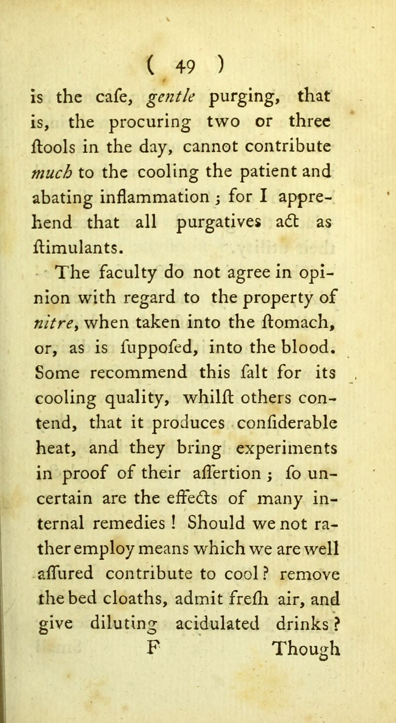 is the cafe, gentle purging, that is, the procuring two or three ftools in the day, cannot contribute much to the cooling the patient and abating inflammation j for I appre- hend that all purgatives adt as flimulants. The faculty do not agree in opi- nion with regard to the property of nitre^ when taken into the ftomach, or, as is fuppofed, into the blood. Some recommend this fait for its cooling quality, whilll others con- tend, that it produces confiderable heat, and they bring experiments in proof of their affertion ; fo un- certain are the effedls of many in- ternal remedies ! Should we not ra- ther employ means which we are well affured contribute to cool ? remove the bed cloaths, admit frefh air, and give diluting acidulated drinks ? F Though