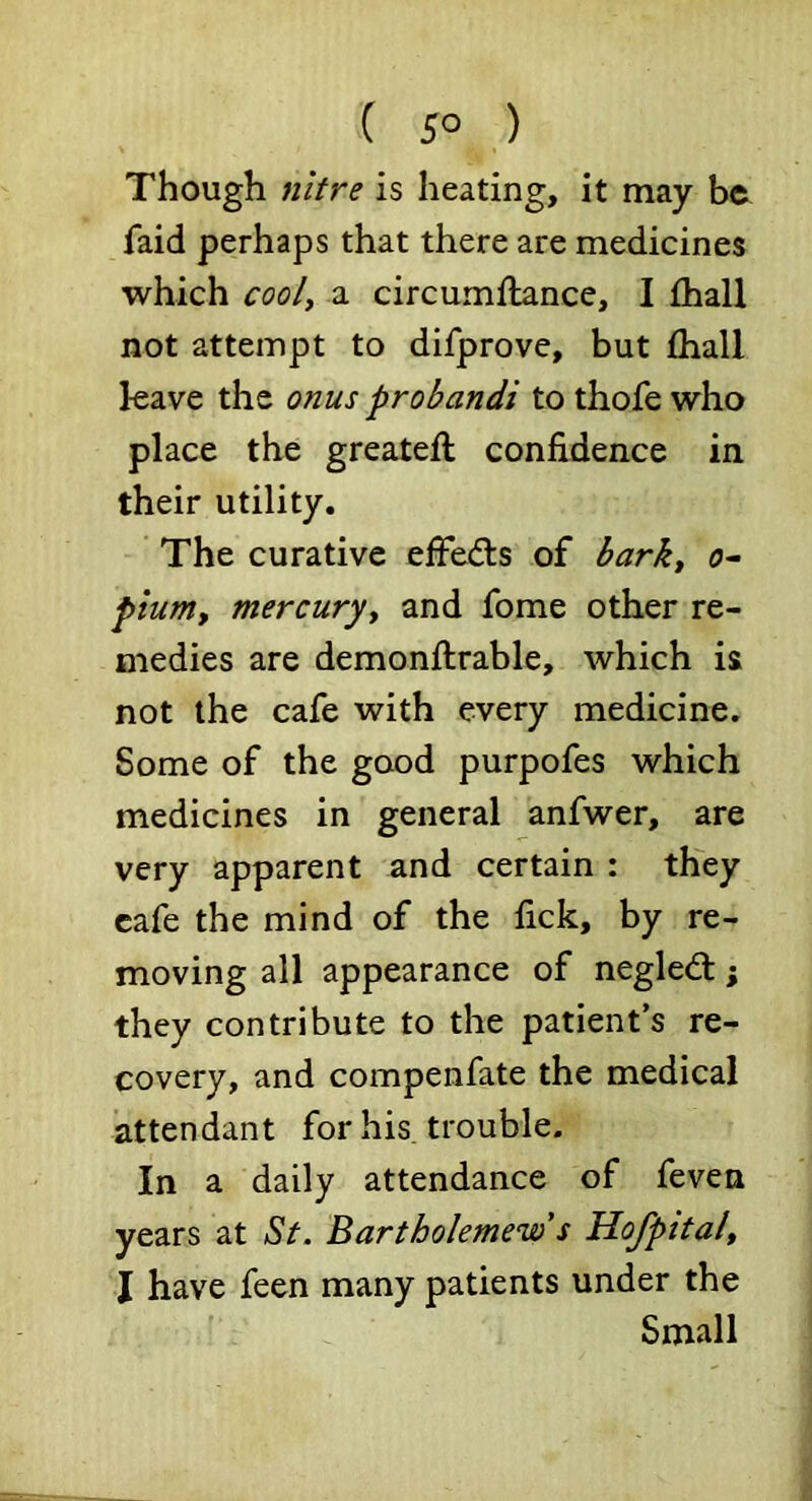 ( 5° ) Though nitre is heating, it may be faid perhaps that there are medicines which cooly a circumflance, I fhall not attempt to difprove, but fhall leave the onus probandi to thofewho place the greateft confidence in their utility. The curative effedls of barky o- pium, mercuryy and fome other re- medies are demonflrable, which is not the cafe with every medicine. Some of the good purpofes which medicines in general anfwer, are very apparent and certain : they cafe the mind of the fick, by re- moving all appearance of negled:; they contribute to the patient’s re- covery, and compenfate the medical attendant for his. trouble. In a daily attendance of feven years at St. Bartholemew s Hofpitaly I have feen many patients under the Small