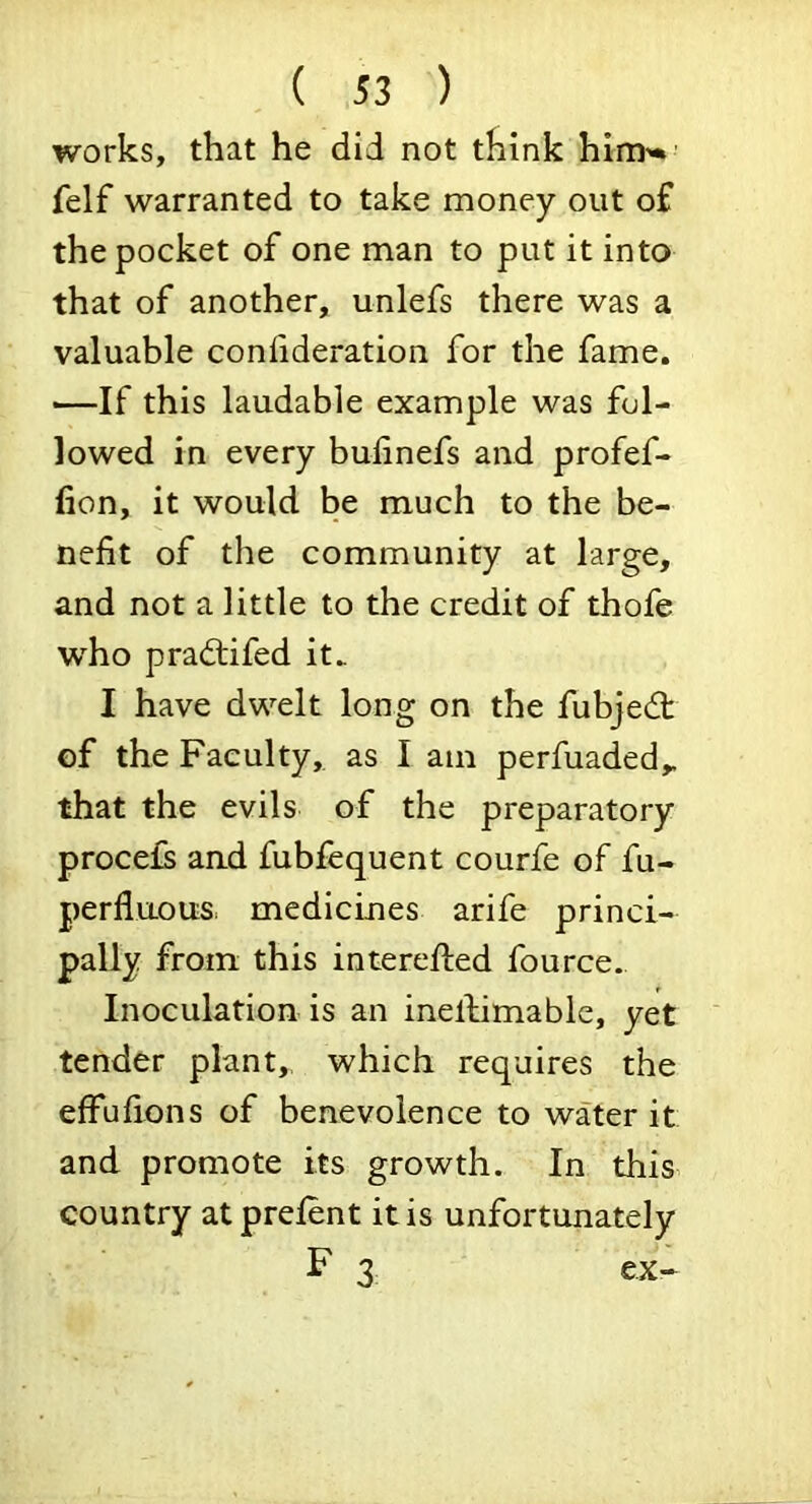 works, that he did not think him'* felf warranted to take money out of the pocket of one man to put it into that of another, unlefs there was a valuable confideration for the fame. —If this laudable example was fol- lowed in every bufinefs and profef- lion, it would be much to the be- nefit of the community at large, and not a little to the credit of thofe who pradtifed it. I have dwelt long on the fubjedt of the Faculty, as I am perfuaded,. that the evils of the preparatory procefs and fubfequent courfe of fu- perfluousi medicines arife princi- pally from this interefted fource. Inoculation is an inellimabie, yet tender plant, which requires the effufions of benevolence to water it and promote its growth. In this country at prefent it is unfortunately F 3 ex-