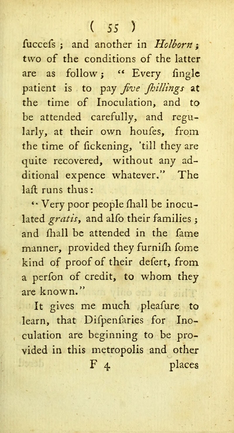 fuccefs ; and another in Holborn; two of the conditions of the latter are as follow; ‘‘ Every hiiglc patient is to pay Jive Jhillings at the time of Inoculation, and to be attended carefully, and regu- larly, at their own houfes, from the time of lickening, ’till they are quite recovered, without any ad- ditional expence whatever.” The lafl runs thus: *• Very poor people Hiall be inocu- lated gratisy and alfo their families ; and fliall be attended in the fame manner, provided they furnilh fome kind of proof of their defert, from a perfon of credit, to whom they are known.” It gives me much pleafure to learn, that Difpenfaries for Ino- culation are beginning to be pro- vided in this metropolis and other F 4 places