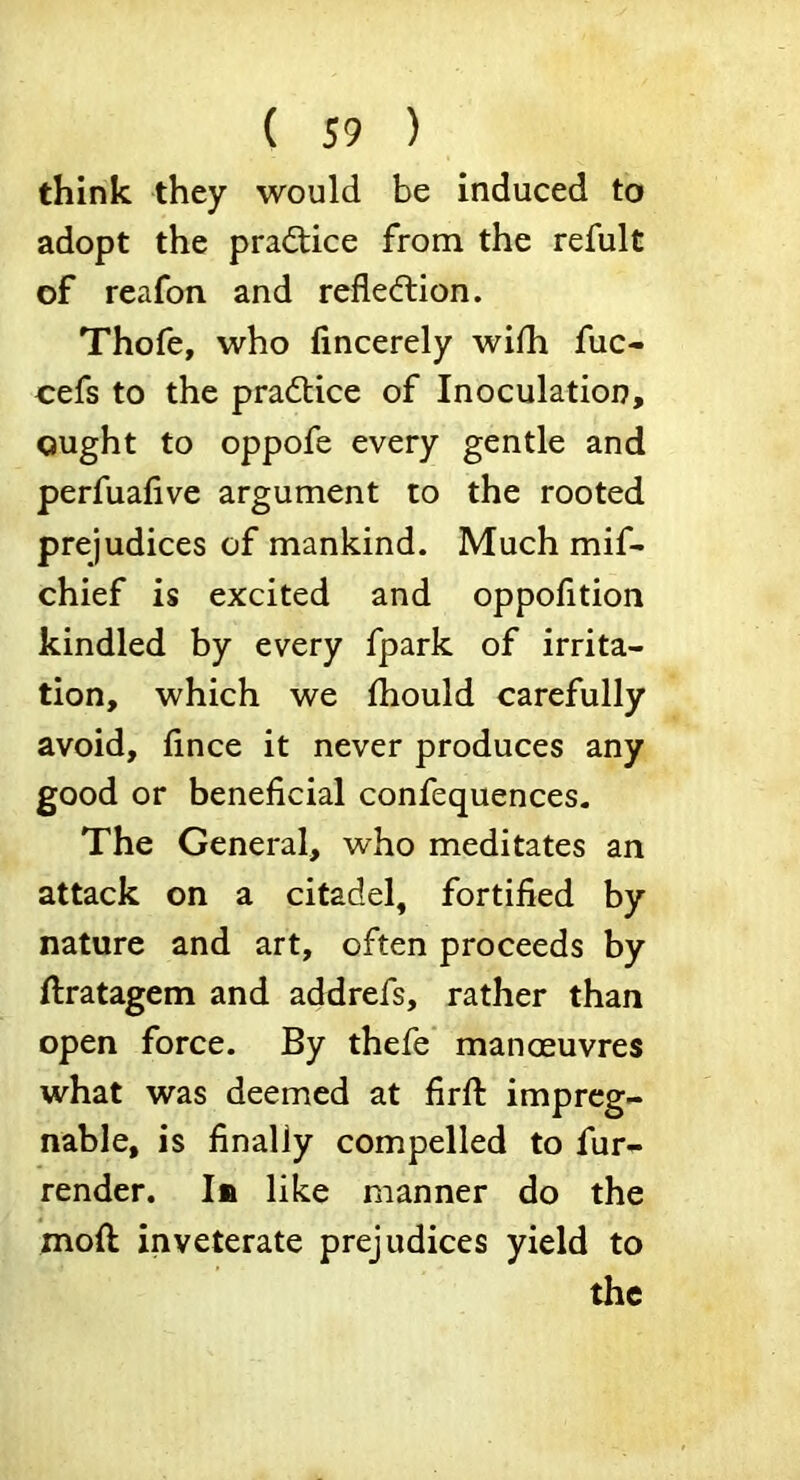 think they would be induced to adopt the practice from the refult of reafon and refledlion. Thofe, who lincerely wifh fuc- cefs to the practice of Inoculation, ought to oppofe every gentle and perfuafive argument to the rooted prejudices of mankind. Much mif- chief is excited and oppofition kindled by every fpark of irrita- tion, which we fhould carefully avoid, fince it never produces any good or beneficial confequences. The General, who meditates an attack on a citadel, fortified by nature and art, often proceeds by ftratagem and addrefs, rather than open force. By thefe mancEuvres what was deemed at firfl impreg- nable, is finally compelled to fur- render. In like manner do the moft inveterate prejudices yield to the