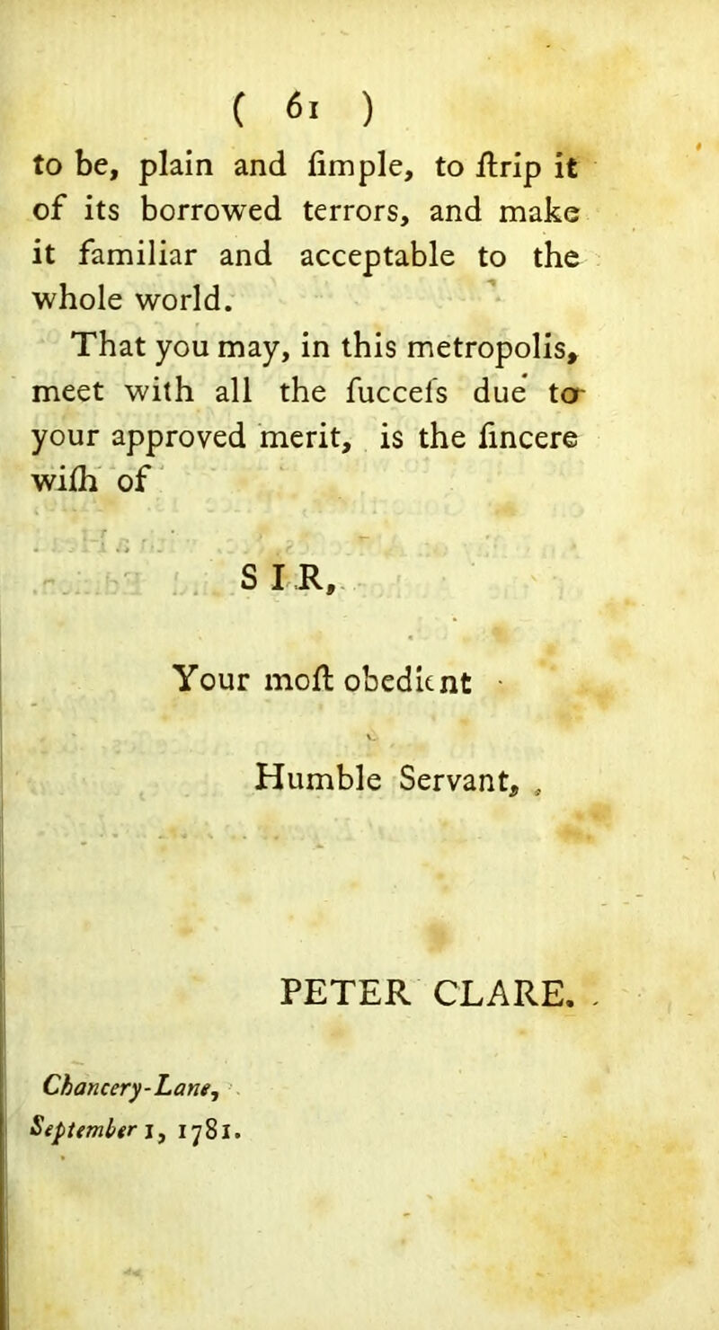 ( ) to be, plain and Ample, to ilrip it of its borrowed terrors, and make it familiar and acceptable to the whole world. That you may, in this metropolis, meet with all the fuccefs due ter your approved merit, is the fincere wilh of STR,. Your moll obedient • Humble Servant, , PETER CLARE. Chancery-Lam, September i, 1781.