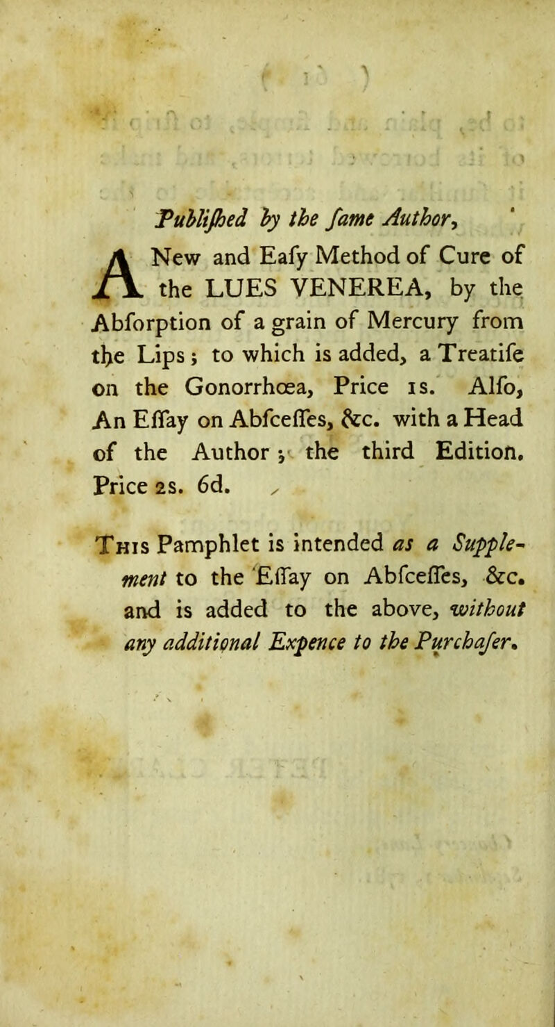 Puhlijhed hy the fame Author, A New and Eafy Method of Cure of the LUES VENEREA, by the Abforption of a grain of Mercury from the Lips j to which is added, a Treatife on the Gonorrhoea, Price is. Alfo, An EfTay on Abfcefles, with a Head of the Author *,«. the third Edition, Price 2S. 6d. This Pamphlet is intended as a Suppk~ ment to the ElTay on Abfcefles, &c. and is added to the above, without any additional Expence to the Purchafer,