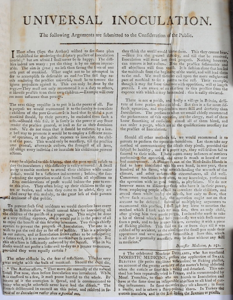 UNIVERSAL INOCULATION. The following Arguments are fubmitted to the Confideration of the Public., I Have often (far,3 t'^e Author) wiflied to feeifome plan ertabliflied for rendering- the Jiilutary pradice of Inoculation liverlal but am afraid J. fliall never be fo happy. The diffi- Ities indeed are many : yet the thing is by no means imprac- ■able. The aim is great ; no lefs than faving the lives of one iirth part of mankind. What ought not to be attempted in der to accomplint fo defireable an end ?—The firft Hep to- irds rendering the pradHce univcrfal,- mull: be to remove the igious prejudices againlf it. This can only be .done by the ergy,—They mulf not only recommend it as a duty to others, It likewife pradiie it on their own children.—Example will ever ive more iirfluence than precept. The next thing requifite is to .put it in the power of all. For is purpofe we would recommend it to the faculty to inoculate i children of the poor Gratis.—-It is hard that lb ufeful a part mankind fliould, by, their poverty, be excluded from fuch a refit.—Should this fail, it isfurelyin the power of any State render the practice general, -at leafl as far as their dominion :endf. We do not mean that it fliould be enforced by a law. ;e bell way to promote it would be to employ a fuffictent num- ■ of operators, at the public expence to inoculate the cbil- n of the poor. This would only be neceflary, till the pradlice ame general, afterwards cuftom, the flrongell of| all laws, uld oblige every individual to inoculate his children to prevent eflions. ? may be objefted to this fch.er&e,. that the poor would refufe to ^loy the inoculators j this difficulty is ealily removed. A fmall mi ty to enable mothers to attend -their children while under difeafe, would be a fufficieiit inducementbefides, the fuc- • i attending the operation would foon banidi all objedlions to Even conliderations of profit would induce the poor to em- ce this plan. They often bring up their children to the age ten or twelve, and when they come to he ufeful, they arc tched .away by this malady, to the great lofs of their parents *^d detriment of the public. To prevent fuch fatal accidents we would therefore have everi'- pariflj ill Britain allow a fmall annual falary for inoculating all the children of the parifh of a proper age. This might be done at a very trifling expence, and it would put it in the power of all to enjoy the benefit of this falutavy invention. Two things chiefly operate to prevent the progrefs of^ Inoculation. The one is a wifli to put the evil day as far off as'^offible. This is a principle in our nature, and as Inoculation feems rather to be anticipating a future evil, it is no wonder that mankinefare fo averfe tp it. But this objeftion is fufficiently anfwered by the fyecefs. Who in hfs .Icnfes would not prefer a leflerevil to-day to a greater to-morrow, •pFovided they were equally certain ? The other obftacle is, the fear of refledlions. This Fas very great weight with the bulk of mankind. Should the child die, ■* The Author afferts, “ That more die annually of the natural Small Pox now, than before Inoculation was introduced. iVhile ft is confined to a few, it muft prove hurtful to the whole. By Ineans of it the contagion is fpread, and is communicated to hiany who might othertvife never have had the difeafe.” The French deliberated in council on this point, and rsfolved in fa-* . A'cur of Ko-Inocuktion rather than aJ>a»tial one. they think the world would blan^e them. This they c.-mnot bear. —Here lies the greateft difScillty, and till that'be removed* Inoculation will make but fma| progrefs. Mothing however’ can remove it but cullom. Male the pracflice fafliionable and -all objeiffions will foon vauifti, It is fafliion alone that has led the multitude fince the beginning ofthe world, and will lead them to the end. We muft therefon call upon the more enlightened part of mankind to fet a pattern to the reft. Their example, though it may for fome time meet with oppofition, will at leno-th prevail. I am aware ot ,aii objedion to this pradtice from the expence with which it may be attended ; this is eaftly obviated. There is not -a parifli, ami htrdly a village In Britain, de'li- tute of fome perfon who can bleed. But this is a far more dif- ficult operation, and re(|uli-es boih more (kill and dexterity than Inoculation, The perfons to whom we would chiefly recommend the performance of this operiitiot, are the clergy, moft of them know fomething of medicine, Almoft all of them bleed, and can order a purge, which are al! the qualifications neceffary for the praflice of Inoculation. Should all other methods fall, we would recommend it to parents to perform the operation themfelves. Let them take any method of -communicating the difeafe they pleafe, provided the fubjeft be healthy , and of a proper age, they will feldom fail to fucceed to their wifli. I have known many inftances of mothers performing the operation, and never fo much as heard of one bad coiifequence. A PJajiter 'a one of the Weft-India Iflands is faid to have inoculated witli his own hand, in one year, three hundred of his flaves, who aotvvithftanding the warmth of the climate, and other unfavourable ciicimiftances, all did well, Commmon mechanics have often, to my knowledge, performed ■the operation with as good fuccefs, as phyficians. IVe do not however mean to difcoiirage thofe who have it in their power, from employing people offtill to inoculate their children, and attend them while undetj tlie difeafe, but only to fliew, that where fuch cannor be haJ, the operation ought not on that account to-be deferred. Inflead of multiply ing arguments to recommend this practice, I ftinl* juft beg leave to mention the method which I took with my own fon, then an only cliild, after giving him two gentle purges, I ordered the nurfe to take a bit of thread which had been previoufly wet with frefli matter from a pock, and to lay it upon his arm, covering it with a piece of flicking plaifter. This ftaid on fix or feven days till it ww rubbed of by accident, at the ufual time the fmall-pox made their appearance and were extreiticly favourable.-j- Sure this, which is all that is generally ivecelTary, may be done without any fkill in medicine.” Lomcjlic Medicine, p- 2^2. -j- The celebrated Monfieur Duplanix, who has tranflated DOMESTIC MEDICINE, prefers the application of Smai.l Blisteus (de petits emplatres veficatolres) to flicking plainer, on account of the greater certaiaty ofths matter’s being abfoibed wlien the cuticle or fcarf-fkin is raifed and detached. This me- thod has been repeatedly-tried in France, and is recommended by Monf. Tronchin, to thofe who are friends to Inoculation and have at the fame time an infuptrable objefllon to all kind of cut- ting inftruments. In fome corntries they life a lancet ; in fome a needle, and in others a fharp-pointed thorn. In Turkey the women inoculate, and in the Eaft Indies Bfamins or pnefts*