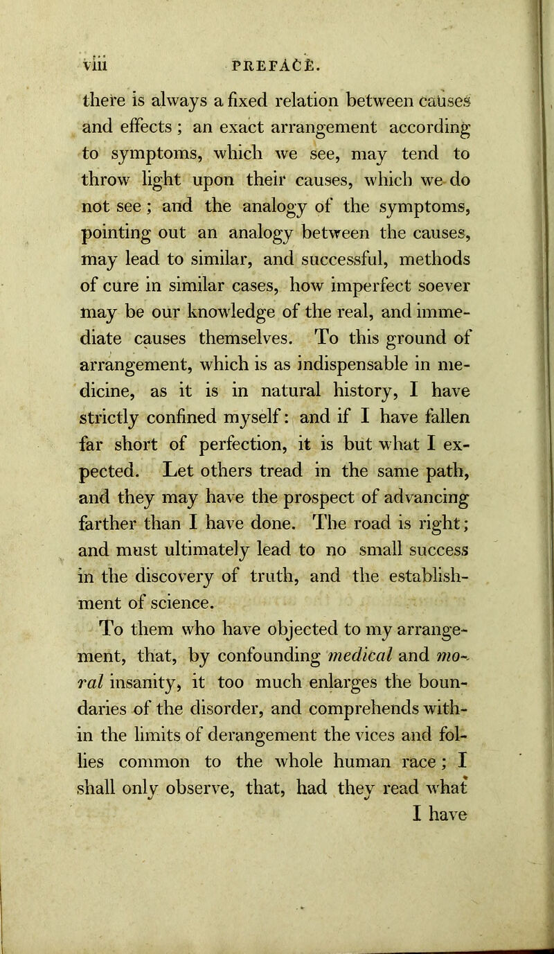 there is always a fixed relation between causes and effects ; an exact arrangement according to symptoms, which we see, may tend to throw light upon their causes, which we do not see; and the analogy of the symptoms, pointing out an analogy between the causes, may lead to similar, and successful, methods of cure in similar cases, how imperfect soever may be our knowledge of the real, and imme- diate causes themselves. To this ground of arrangement, which is as indispensable in me- dicine, as it is in natural history, I have strictly confined myself: and if I have fallen far short of perfection, it is but w hat I ex- pected. Let others tread in the same path, and they may have the prospect of advancing farther than I have done. The road is right; and must ultimately lead to no small success in the discovery of truth, and the establish- ment of science. To them who have objected to my arrange- ment, that, by confounding medical and mo~- ral insanity, it too much enlarges the boun- daries of the disorder, and comprehends with- in the limits of derangement the vices and fol- lies common to the whole human race; I shall only observe, that, had they read what I have