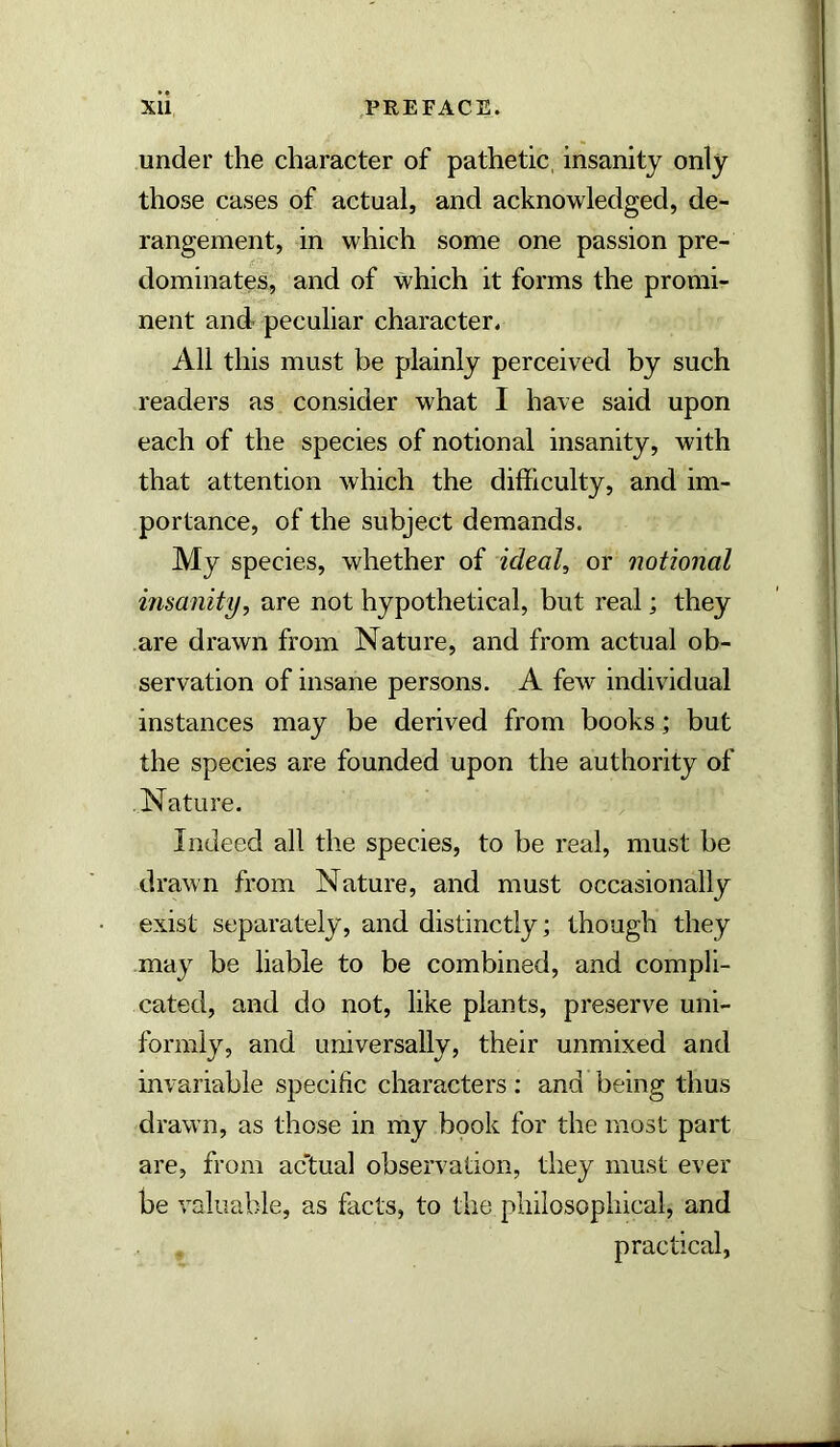 XU ,PREFACE. under the character of pathetic, insanity only those cases of actual, and acknowledged, de- rangement, in which some one passion pre- dominates, and of which it forms the promi- nent and peculiar character* All this must be plainly perceived by such readers as consider what I have said upon each of the species of notional insanity, with that attention which the difficulty, and im- portance, of the subject demands. My species, whether of ideals or notional insanity, are not hypothetical, but real; they are drawn from Nature, and from actual ob- servation of insane persons. A few individual instances may be derived from books; but the species are founded upon the authority of Nature. Indeed all the species, to be real, must be drawn from Nature, and must occasionally exist separately, and distinctly; though they may be liable to be combined, and compli- cated, and do not, like plants, preserve uni- formly, and universally, their unmixed and invariable specific characters : and being thus drawn, as those in my book for the most part are, from actual observation, they must ever be valuable, as facts, to the philosophical, and practical,