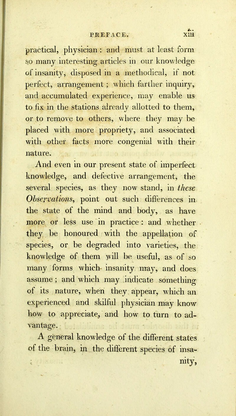practical, physician : and must at least form so many interesting articles m our knowledge of insanity, disposed in a methodical, if not perfect, arrangement; which farther inquiry, and accumulated experience, may enable us to fix in the stations already allotted to them, or to remove to others, where they may be placed with more propriety, and associated with other facts more congenial with their nature. And even in our present state of imperfect knowledge, and defective arrangement, the several species, as they now stand, in these Observations^ point out such differences in the state of the mind and body, as have more or less use in practice : and whether they be honoured with the appellation of species, or be degraded into varieties, the knowledge of them >ill be useful, as of so many forms which insanity may, and does assume; and which may indicate something of its nature, when they appear, which an experienced and skilful physician may know how to appreciate^ and how^ to turn to ad- vantage. A general knowledge of the different states of the brain, in the different species of insa'- nity,