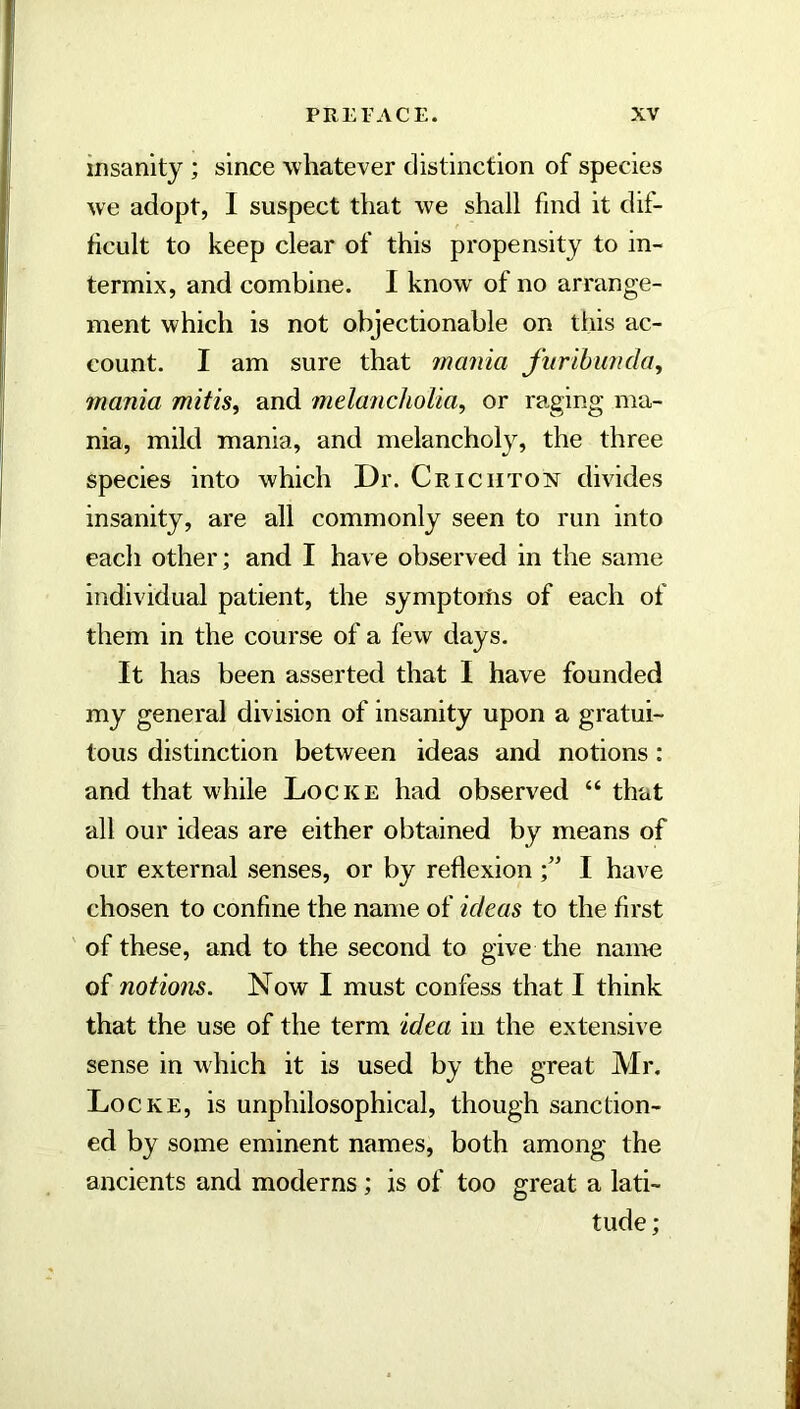 insanity ; since whatever distinction of species we adopt, I suspect that we shall find it dif- ficult to keep clear of this propensity to in- termix, and combine. I know of no arrange- ment which is not objectionable on this ac- count. I am sure that mania furihimda, mania mitis, and melancholia, or raging ma- nia, mild mania, and melancholy, the three species into which Dr. Criciitoim divides insanity, are all commonly seen to run into each other; and I have observed in the same individual patient, the symptoitis of each of them in the course of a few days. It has been asserted that I have founded my general division of insanity upon a gratui- tous distinction between ideas and notions : and that while Locke had observed “ that all our ideas are either obtained by means of our external senses, or by reflexion I have chosen to confine the name of ideas to the first of these, and to the second to give the name of notions. Now I must confess that I think that the use of the term idea in the extensive sense in which it is used by the great Mr. Locke, is unphilosophical, though sanction- ed by some eminent names, both among the ancients and moderns; is of too great a lati- tude ;