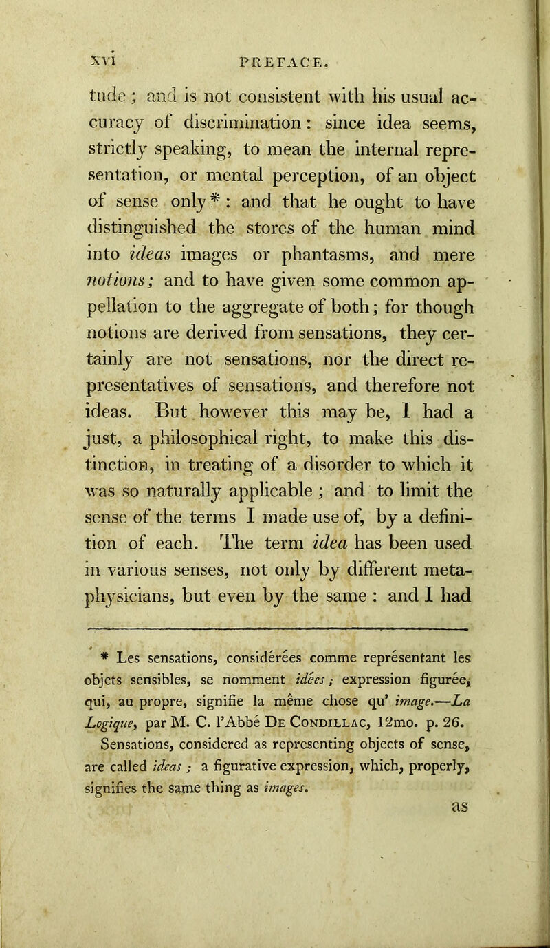 tude ; and is not consistent with his usual ac- curacy of discrimination: since idea seems, strictly speaking, to mean the internal repre- sentation, or mental perception, of an object of sense only * : and that he ought to have distinguished the stores of the human mind into ideas images or phantasms, and mere notions; and to have given some common ap- pellation to the aggregate of both; for though notions are derived from sensations, they cer- tainly are not sensations, nor the direct re- presentatives of sensations, and therefore not ideas. But hoM^ever this may be, I had a just, a philosophical right, to make this dis- tinction, in treating of a disorder to which it w as so naturally applicable ; and to limit the sense of the terms I made use of, by a defini- tion of each. The term idea has been used in various senses, not only by different meta- physicians, but even by the same ; and I had * Les sensations, considerees comme representant les objets sensibles, se nomment idees; expression figurecj qui, au propre, signifie la meme chose qu’ image.—La Logiqtcef par M. C. I’Abbe De Condillac, 12mo. p. 26. Sensations, considered as representing objects of sense, are called ideas ; a figurative expression, which, properly, signifies the same thing as images. as