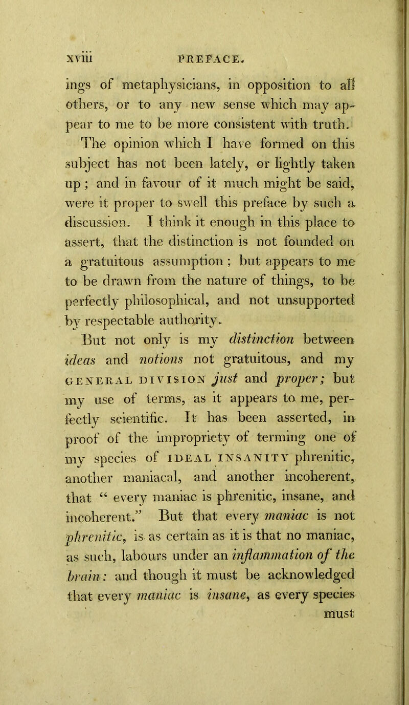 ings of metaphysicians, in opposition to all others, or to any new sense which may ap- pear to me to be more consistent with truth. The opinion which I have fonned on this sulDject has not been lately, or lightly taken up ; and in favour of it much might be said, were it proper to swell this preface by such a discussion. I think it enough in this place to assert, that the distinction is not founded on a gratuitous assumption; but appears to me to be drawn from the nature of things, to be perfectly philosophical, and not unsupported % respectable authority. But not only is my distinction between ideas and notions not gratuitous, and my GEiSTEiiAL DIVISION just and 'proper; but my use of terms, as it appears to me, per- tectly scientific. It has been asserted, in proof of the impropriety of terming one of my species of ideal insanity phrenitic, another maniacal, and another incoherent, that “ every maniac is phrenitic, insane, and incoherent.” But that every maniac is not phrenitic^ is as certain as it is that no maniac, as such, labours under an inflammation of the hrain: and though it must be acknowledged that every maniac is insane^ as every species must