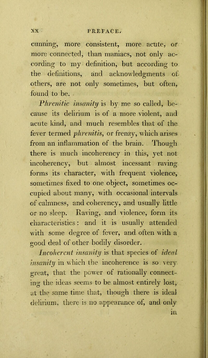 cunning, more consistent, more acute, or more connected, than maniacs, not only ac- cording to my definition, but according to the definitions, and acknowledgments oh others, are not only sometimes, but often, found to be. Threnitic insanity is by me so called, be- cause its delirium is of a more violent, and acute kind, and much resembles that of the fever termed pJirenitis, or frenzy, which arises from an inflammation of the brain. Though there is much incoherency in this, yet not incoherency, but almost incessant raving- forms its character, with frequent violence, sometimes fixed to one object, sometimes oc- cupied about many, with occasional intervals of calmness, and coherency, and usually little or no sleep. Raving, and violence, form its characteristics: and it is usually attended with some degree of fever, and often with a good deal of other bodily disorder. Incoherent insanity is that species of ideal insanity in which the incoherence is so very great, that the pow-er of rationally connect- ing the ideas seems to be almost entirely lost, at the same time that, though there is ideal iJelirium, there is no appearance of, and only in