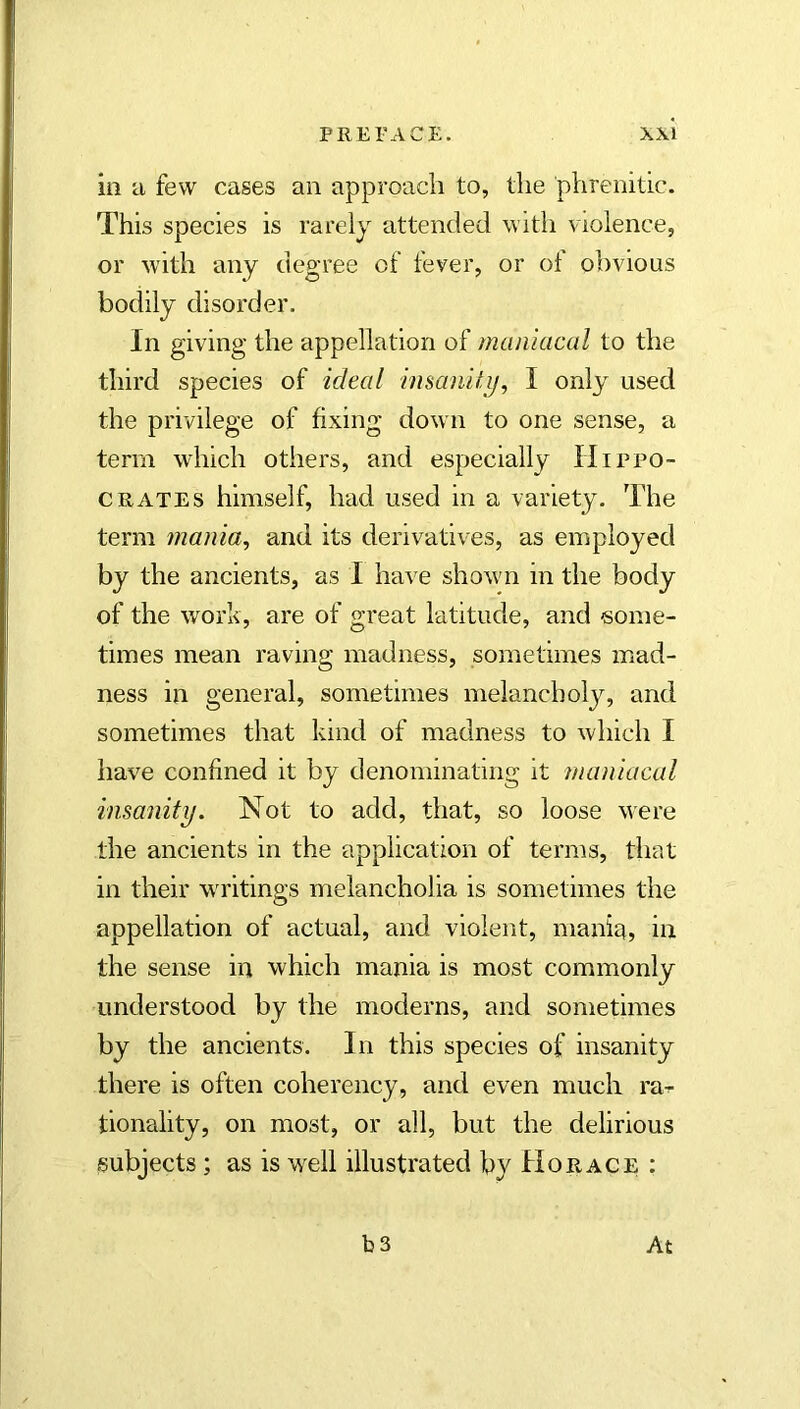 ill a few cases an approach to, the phrenitic. This species is rarely attended with violence, or with any degree of fever, or of obvious bodily disorder. In giving the appellation of maniacal to the third species of ideal insanilij, I only used the privilege of fixing down to one sense, a term which others, and especially Hippo- crates himself, had used in a variety. The term mania, and its derivatives, as employed by the ancients, as I have shown in the body of the work, are of great latitude, and some- times mean raving madness, sometimes mad- ness in general, sometimes melancholy, and sometimes that kind of madness to which I have confined it by denominating it maniacal insanity. Not to add, that, so loose were the ancients in the application of terms, that in their writings melancholia is sometimes the appellation of actual, and violent, maniq, in the sense in which mania is most commonly understood by the moderns, and sometimes by the ancients. In this species of insanity there is often coherency, and even much ra^^ tionality, on most, or all, but the delirious subjects; as is wHl illustrated by Horace ; b3 At