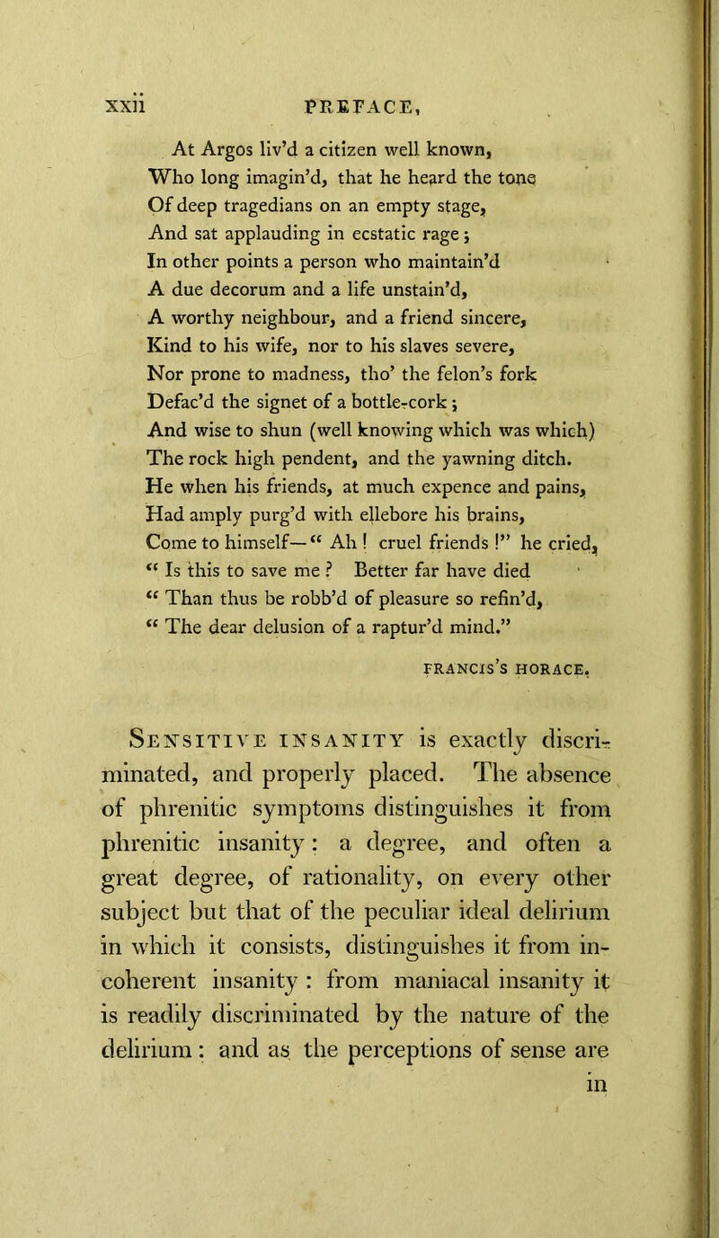 At Argos liv’d a citizen well known, Who long imagin’d, that he he^rd the tone Of deep tragedians on an empty stage, And sat applauding in ecstatic rage j In other points a person who maintain’d A due decorum and a life unstain’d, A worthy neighbour, and a friend sincere, Kind to his wife, nor to his slaves severe. Nor prone to madness, tho’ the felon’s fork Defac’d the signet of a bottlcrcork; And wise to shun (well knowing which was which) The rock high pendent, and the yawning ditch. He when his friends, at much expcnce and pains, Had amply purg’d with ejlebore his brains. Come to himself—“ Ah ! cruel friends !” he cried. Is this to save me ? Better far have died Than thus be robb’d of pleasure so refin’d, “ The dear delusion of a raptur’d mind.” Francis’s Horace, Seistsitive insanity is exactly discrir; minated, and properly placed. The absence of phrenitic symptoms distinguishes it from phrenitic insanity: a degree, and often a great degree, of rationality, on every other subject but that of the peculiar ideal delirium in which it consists, distinguishes it from in- coherent insanity : from maniacal insanity it is readily discriminated by the nature of the delirium : and as the perceptions of sense are in