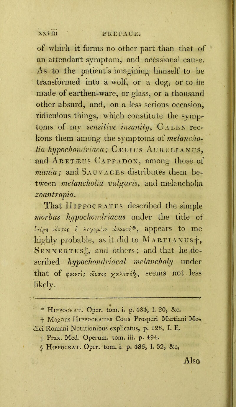 of which it forms no other part than that of an attendant symptom, and occasional cause. As to the patient’s imagining himself to be transformed into a wolf, or a dog, or to be made of earthen-ware, or glass, or a thousand other absurd, and, on a less serious occasion, ridiculous things, which constitute the symp- toms of my sensitive insanity^ Galex rec- kons them among the symptoms of meluriclio^ lia hypochondriaca; CiELius Aurelianus, and AuETiEUS Cappadox, among those of mania; and Sauvages distributes them be- tween melanchoUa vulgaris, and melancholia zoantropia. That Hippocrates described the simple jnorbus hypochondriaciis under the title of vo'j-70f V xiyo[j.i!/n dvxvrv^, appears to me highly probable, as it did to Martianus|-, SemnertusH and others; and that he de- scribed hypochondriacal melancholy under that of scems not less likely. * HirpocRAT. Oper. tom. i. p. 484, 1. 20, &c. f Magnus Hippocrates Cous Prosper! Martian! Me-* die! Roman! Notationibus explicatus, p. 128, I. E,. t Prax. Med. Operum. tom. !!!. p. 494. § Hippocrat. Open tom. i. p. 486, 1. 32, &c, Also