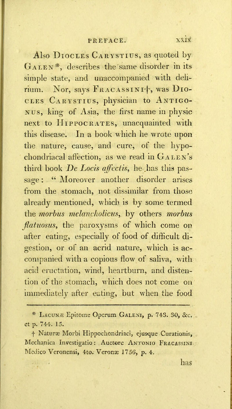 Also Diocles Carystius, as quoted bj Galendescribes the same disorder in its simple state, and unaccompanied with deli- rium. Nor, says Fracassini-I-, was Dio- cles Carystius, physician to Antigo- Nus, king of Asia, the first name in physic next to Hippocrates, unacquainted with this disease. In a book which he wrote upon the nature, cause, and cure, of the hypo- chondriacal affection, as we read in Galen’s third book De Locis ajfectis, he .has this pas- sage ; “ Moreover another disorder arises from the stomach, not dissimilar from those already mentioned, which is by some termed the morbus melanchoUcus^ by others morbus jiatuosus, the paroxysms of which come on after eating, especially of food of difficult di- gestion, or of an acrid nature, which is ac- companied with a copious flow of saliva, with acid eructation, wind, heartburn, and disten- tion of the stomach, w'hich does not come on immediately after eating, but when the food * Lacuna Epitome Operum Galeni, p. 743. 30, &c. et p. 744. 15. f Naturas Morbi Hippocliondriaci, ejusque Curationis, Mechanica Investigatio: Auctore Antonio Fracassini Medico Veronensi, 4to. Veronse 1756, p. 4. has